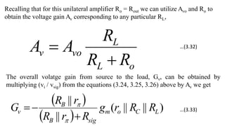 Recalling that for this unilateral amplifier Ro = Rout we can utilize Avo and Ro to
obtain the voltage gain Av corresponding to any particular RL,
o
L
L
vo
v
R
R
R
A
A


The overall volatge gain from source to the load, Gv, can be obtained by
multiplying (vi / vsig) from the equations (3.24, 3.25, 3.26) above by Av we get
 
 
)
||
||
(
||
||
L
C
o
m
sig
B
B
v R
R
r
g
R
r
R
r
R
G





…(3.32)
…(3.33)
 