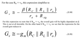 For the case RB >> rπ, this expression simplifies to
 
sig
o
L
C
v
R
r
r
R
R
G




 ||
||
For this expression we note that if Rsig >> rπ, the overall gain will be highly dependent on β.
This is not at all desirable. On the other hand if Rsig << rπ, we see that the expression for the
overall gain reduces to
 
o
L
C
m
v r
R
R
g
G ||
||


…(3.34)
…(3.35)
 