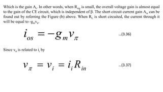 Which is the gain Av. In other words, when Rsig is small, the overall voltage gain is almost equal
to the gain of the CE circuit, which is independent of β. The short circuit current gain Ais can be
found out by referring the Figure (b) above. When RL is short circuited, the current through it
will be equal to -gmvπ.

v
g
i m
os 

Since vπ is related to ii by
in
i
i R
i
v
v 


…(3.36)
…(3.37)
 