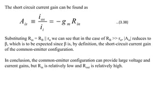 The short circuit current gain can be found as
in
m
i
os
is R
g
i
i
A 


Substituting Rin = RB || rπ we can see that in the case of RB >> rπ, |Ais| reduces to
β, which is to be expected since β is, by definition, the short-circuit current gain
of the common-emitter configuration.
In conclusion, the common-emitter configuration can provide large voltage and
current gains, but Rin is relatively low and Rout is relatively high.
…(3.38)
 