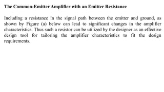 The Common-Emitter Amplifier with an Emitter Resistance
Including a resistance in the signal path between the emitter and ground, as
shown by Figure (a) below can lead to significant changes in the amplifier
characteristics. Thus such a resistor can be utilized by the designer as an effective
design tool for tailoring the amplifier characteristics to fit the design
requirements.
 