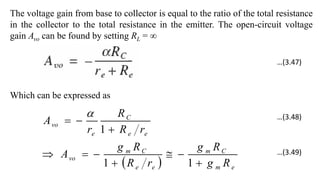 The voltage gain from base to collector is equal to the ratio of the total resistance
in the collector to the total resistance in the emitter. The open-circuit voltage
gain Avo can be found by setting RL = ∞
Which can be expressed as
  e
m
C
m
e
e
C
m
vo
e
e
C
e
vo
R
g
R
g
r
R
R
g
A
r
R
R
r
A










1
1
1

…(3.47)
…(3.48)
…(3.49)
 