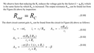 We observe here that reducing the Re reduces the voltage gain by the factor (1 + gmRe) which
is the same factor by which Rib is increased. The output resistance Rout can be found out from
the Figure (b) above by inspection:
C
out R
R 
The short circuit current gain Ais can be found from the circuit in Figure (b) above as follows:
…(3.50)
…(3.51)
…(3.52)
…(3.53)
 