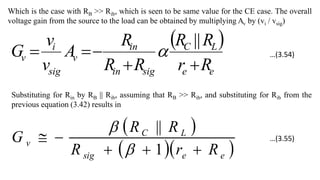 Which is the case with RB >> Rib, which is seen to be same value for the CE case. The overall
voltage gain from the source to the load can be obtained by multiplying Av by (vi / vsig)
 
e
e
L
C
sig
in
in
v
sig
i
v
R
r
R
R
R
R
R
A
v
v
G





||

Substituting for Rin by RB || Rib, assuming that RB >> Rib, and substituting for Rib from the
previous equation (3.42) results in
 
  
e
e
sig
L
C
v
R
r
R
R
R
G





1
||


…(3.54)
…(3.55)
 