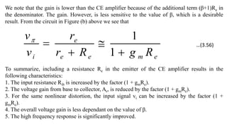 We note that the gain is lower than the CE amplifier because of the additional term (β+1)Re in
the denominator. The gain. However, is less sensitive to the value of β, which is a desirable
result. From the circuit in Figure (b) above we see that
e
m
e
e
e
i R
g
R
r
r
v
v




1
1

To summarize, including a resistance Re in the emitter of the CE amplifier results in the
following characteristics:
1. The input resistance Rib is increased by the factor (1 + gmRe).
2. The voltage gain from base to collector, Av, is reduced by the factor (1 + gmRe).
3. For the same nonlinear distortion, the input signal vi can be increased by the factor (1 +
gmRe).
4. The overall voltage gain is less dependant on the value of β.
5. The high frequency response is significantly improved.
…(3.56)
 