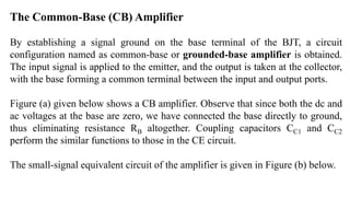 The Common-Base (CB) Amplifier
By establishing a signal ground on the base terminal of the BJT, a circuit
configuration named as common-base or grounded-base amplifier is obtained.
The input signal is applied to the emitter, and the output is taken at the collector,
with the base forming a common terminal between the input and output ports.
Figure (a) given below shows a CB amplifier. Observe that since both the dc and
ac voltages at the base are zero, we have connected the base directly to ground,
thus eliminating resistance RB altogether. Coupling capacitors CC1 and CC2
perform the similar functions to those in the CE circuit.
The small-signal equivalent circuit of the amplifier is given in Figure (b) below.
 