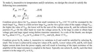 To make IE insensitive to temperature and β variations, we design the circuit to satisfy the
following two constraints:
1




B
E
BE
BB
R
R
V
V
Condition given above for VBB ensures that small variations in VBE (≈0.7 V) will be swamped by the
much larger VBB. There is a limit on how large VBB can be: for a given value of the supply voltage VCC,
the higher the value of VBB, the lower will be the sum of the voltage across RC and the collector base
junction (VCB). On the other hand we want the voltage across RC to be large in order to obtain high
voltage gain and large signal swing (before transistor saturation). As a rule of the thumb, one designs
for VBB about 1/3 VCC, VCB (or VCE) about 1/3 VCC and ICRC about 1/3 VCC.
Condition given by RE makes IE insensitive to variations in β and could be satisfied by selecting RB
small. This in turn is achieved by using low values of R1 and R2. Lower values of R1 and R2 will mean
higher current drain from the power supply, and will result in lowering of the input resistance of the
amplifier (if the input resistance is coupled to the base). Typically one selects R1 and R2 such that their
current is in the range of IE to 0.1IE.
…(3.4)
…(3.5)
 