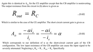 Again this is identical to Avo for the CE amplifier except that the CB amplifier is noninverting.
The output resistance from the circuit in (b) above is given as
C
out R
R 
Which is similar to the case of the CE amplifier. The short circuit current gain is given as









e
e
i
e
is
i
i
i
i
A
Which corresponds to our definition of α as the short-circuit current gain of the CB
configuration. The low input resistance of the CB amplifier can cause the input signal to be
severely attenuated. Neglecting ro Rin = Ri , Rout = Ro. Specifically
…(3.62)
…(3.63)
 