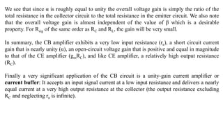 We see that since α is roughly equal to unity the overall voltage gain is simply the ratio of the
total resistance in the collector circuit to the total resistance in the emitter circuit. We also note
that the overall voltage gain is almost independent of the value of β which is a desirable
property. For Rsig of the same order as RC and RL, the gain will be very small.
In summary, the CB amplifier exhibits a very low input resistance (re), a short circuit current
gain that is nearly unity (α), an open-circuit voltage gain that is positive and equal in magnitude
to that of the CE amplifier (gmRC), and like CE amplifier, a relatively high output resistance
(RC).
Finally a very significant application of the CB circuit is a unity-gain current amplifier or
current buffer: It accepts an input signal current at a low input resistance and delivers a nearly
equal current at a very high output resistance at the collector (the output resistance excluding
RC and neglecting ro is infinite).
 