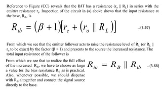 Reference to Figure (CC) reveals that the BJT has a resistance (ro || RL) in series with the
emitter resistance re. Inspection of the circuit in (a) above shows that the input resistance at
the base, Rib, is
   
 
L
o
e
ib R
r
r
R ||
1 

 
From which we see that the emitter follower acts to raise the resistance level of RL (or RL ||
ro to be exact) by the factor (β + 1) and presents to the source the increased resistance. The
total input resistance of the follower is
ib
B
in R
R
R ||

From which we see that to realize the full effect
of the increased Rib, we have to choose as large
a value for the bias resistance RB as is practical.
Also, whenever possible, we should dispense
with RB altogether and connect the signal source
directly to the base.
…(3.67)
…(3.68)
 