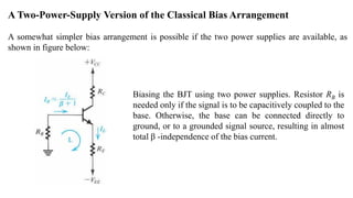 A Two-Power-Supply Version of the Classical Bias Arrangement
A somewhat simpler bias arrangement is possible if the two power supplies are available, as
shown in figure below:
Biasing the BJT using two power supplies. Resistor RB is
needed only if the signal is to be capacitively coupled to the
base. Otherwise, the base can be connected directly to
ground, or to a grounded signal source, resulting in almost
total β -independence of the bias current.
 