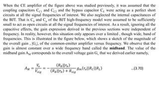 When the CE amplifier of the figure above was studied previously, it was assumed that the
coupling capacitors CC1 and CC2 and the bypass capacitor CE were acting as a perfect short
circuits at all the signal frequencies of interest. We also neglected the internal capacitances of
the BJT. That is Cπ and Cμ of the BJT high-frequency model were assumed to be sufficiently
small to act as open circuits at all the signal frequencies of interest. As a result, ignoring all the
capacitive effects, the gain expression derived in the previous sections were independent of
frequency. In reality, however, this situation only appears over a limited , though wide, band of
frequencies. This is illustrated in the figure below, which shows a sketch of the magnitude of
the overall gain , |Gv|, of the common-emitter amplifier versus frequency. We observe that the
gain is almost constant over a wide frequency band called the midband. The value of the
midband gain AM corresponds to the overall voltage gain Gv that we derived earlier namely,
𝐴𝑀 =
𝑉
𝑜
𝑉𝑠𝑖𝑔
= −
𝑅𝐵||𝑟𝜋
𝑅𝐵||𝑟𝜋 + 𝑅𝑠𝑖𝑔
𝑔𝑚 𝑟𝑜| 𝑅𝐶 |𝑅𝐿 …(3.70)
 