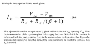Writing the loop equation for the loop L gives:
)
1
( 




B
E
BE
EE
E
R
R
V
V
I
This equation is identical to equation of IE given earlier except for VEE replacing VBB. Thus
the two constraints of the equations given before apply here also. Note that if the transistor is
to be used with the base grounded (i.e.) in the common-base configuration, then RB can be
eliminated altogether. On the other hand, if the input signal is to be coupled to the base, then
RB is needed.
…(3.6)
 
