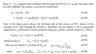 Since Vo = Vce, equation above indicates that the gain from B’ to C is −𝑔𝑚𝑅𝐿
′
, the same value
as in the midband. The current Iμ can now be found from:
𝐼𝜇 = 𝑠𝐶𝜇 𝑉
𝜋 − 𝑉
𝑜
= s𝐶𝜇 𝑉
𝜋 − −𝑔𝑚𝑅𝐿
′
𝑉
𝜋 = s𝐶𝜇 1 + 𝑔𝑚𝑅𝐿
′
𝑉
𝜋
Now in the figure given above, the left-hand side of the circuit, at XX’, knows of the
existence of Cμ only through the current Iμ. Therefore, we can replace Cμ by an equivalent
capacitance Ceq between B’ and the ground as long as Ceq draws a current equal to Iμ. That is
𝑠𝐶𝑒𝑞𝑉
𝜋 = 𝐼𝜇 = 𝑠𝐶𝜇 1 + 𝑔𝑚𝑅𝐿
′
𝑉
𝜋
Which results in 𝐶𝑒𝑞 = 𝐶𝜇 1 + 𝑔𝑚𝑅𝐿
′
Thus we can express Vπ in terms of 𝑉𝑠𝑖𝑔
′
as 𝑉
𝜋 = 𝑉𝑠𝑖𝑔
′ 1
1 + 𝑠 𝜔𝑜
where 𝜔𝑜 = 1 𝐶𝑖𝑛𝑅𝑠𝑖𝑔
′
𝐶𝑖𝑛 = 𝐶𝜋 + 𝐶𝑒𝑞 = 𝐶𝜋 + 𝐶𝜇 1 + 𝑔𝑚𝑅𝐿
′
…(3.73)
…(3.74)
…(3.75)
…(3.76)
…(3.77)
…(3.78)
 