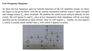 Low Frequency Response
To show the low frequency gain (or transfer function) of the CE amplifier circuit, we show
the figure as (a) given below with the dc sources eliminated (current source I open circuited
and voltage source Vcc short circuited). We perform the small circuit analysis directly on this
circuit. We will ignore Cπ and Cμ since at low frequencies their impedance will be very high
and thus can be considered as open circuits. Also we will neglect ro . Finally, we also neglect
rx which is usually much smaller than rπ with which it appears in series.
 