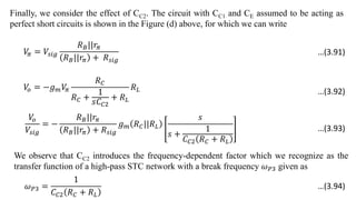 Finally, we consider the effect of CC2. The circuit with CC1 and CE assumed to be acting as
perfect short circuits is shown in the Figure (d) above, for which we can write
𝑉
𝜋 = 𝑉𝑠𝑖𝑔
𝑅𝐵||𝑟𝜋
𝑅𝐵||𝑟𝜋 + 𝑅𝑠𝑖𝑔
𝑉
𝑜 = −𝑔𝑚𝑉
𝜋
𝑅𝐶
𝑅𝐶 +
1
𝑠𝐶𝐶2
+ 𝑅𝐿
𝑅𝐿
𝑉
𝑜
𝑉𝑠𝑖𝑔
= −
𝑅𝐵||𝑟𝜋
𝑅𝐵||𝑟𝜋 + 𝑅𝑠𝑖𝑔
𝑔𝑚 𝑅𝐶||𝑅𝐿
𝑠
𝑠 +
1
𝐶𝐶2 𝑅𝐶 + 𝑅𝐿
We observe that CC2 introduces the frequency-dependent factor which we recognize as the
transfer function of a high-pass STC network with a break frequency 𝜔𝑃3 given as
𝜔𝑃3 =
1
𝐶𝐶2 𝑅𝐶 + 𝑅𝐿
…(3.91)
…(3.92)
…(3.93)
…(3.94)
 