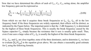 Now that we have determined the effects of each of CC1, CE, CC2 acting alone, the amplifier
low frequency gain can be expressed as
𝑉
𝑜
𝑉𝑠𝑖𝑔
= −𝐴𝑀
𝑠
𝑠 + 𝜔𝑃1
𝑠
𝑠 + 𝜔𝑃2
𝑠
𝑠 + 𝜔𝑃3
From which we see that it acquires three break frequencies at fP1, fP2, fP3, all in the low
frequency band. If the three frequencies are widely separated, their effects will be distinct, as
indicated by the Figure below. The important point is that the -3 dB frequency fL is determined
by the highest of these break frequencies. This is usually the break frequency caused by the
bypass capacitor CE, simply because the resistance that it sees is usually quite small. Thus,
even if one uses a large value of CE, fP2 is usually the highest of the three break frequencies.
If fP1, fP2, and fP3 are close together, none of the three dominates, and to determine fL, we have
to evaluate 𝑉
𝑜 𝑉𝑠𝑖𝑔 in the equation given above. We can obtain a reasonably good estimate
for fL using the following formula.
…(3.95)
 
