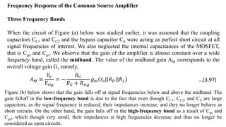 Frequency Response of the Common Source Amplifier
Three Frequency Bands
When the circuit of Figure (a) below was studied earlier, it was assumed that the coupling
capacitors CC1 and CC2 and the bypass capacitor CS were acting as perfect short circuit at all
signal frequencies of interest. We also neglected the internal capacitances of the MOSFET,
that is Cgd and Cgs. We observe that the gain of the amplifier is almost constant over a wide
frequency band, called the midband. The value of the midband gain AM corresponds to the
overall voltage gain Gv namely,
𝐴𝑀 ≡
𝑉
𝑜
𝑉𝑠𝑖𝑔
= −
𝑅𝐺
𝑅𝐺 + 𝑅𝑠𝑖𝑔
𝑔𝑚 𝑟𝑜| 𝑅𝐷 |𝑅𝐿
Figure (b) below shows that the gain falls off at signal frequencies below and above the midband. The
gain falloff in the low-frequency band is due to the fact that even though CC1, CC2, and CS are large
capacitors, as the signal frequency is reduced, their impedances increase, and they no longer behave as
short circuits. On the other hand, the gain falls off in the high-frequency band as a result of Cgs and
Cgd, which though very small, their impedances at high frequencies decrease and thus no longer be
considered as open circuits.
…(3.97)
 