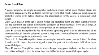 Power Amplifiers
A power amplifier is simply an amplifier with high power output stage. Output stages are
classified according to the collector current waveform that results when an input signal is
applied. Figures given below illustrates the classification for the case of a sinusoidal input
signal.
Class A: A class A amplifier is one in which the operating point and input signal are such
that the current in the output circuit(in the collector, or drain electrode) flows at all times. A
class A operates essentially over a linear portion of its characteristics.
Class B: A class B amplifier is one in which the operating point is at an extreme end of its
characteristics, so that the quiescent power is very small. Hence, either the quiescent current
or quiescent voltage is approximately zero.
Class AB: A class AB amplifier is one operating between the two extremes defined for class
A and class B. Hence the output signal is zero for part but less than one half of an input
sinusoidal signal.
Class C: A class C amplifier is one in which the operating point is chosen so that the output
current (or voltage) is zero for more than one half of an input sinusoidal signal cycle.
 