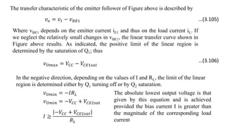 The transfer characteristic of the emitter follower of Figure above is described by
𝑣𝑜 = 𝑣𝐼 − 𝑣𝐵𝐸1
Where vBE1 depends on the emitter current iE1 and thus on the load current iL. If
we neglect the relatively small changes in vBE1, the linear transfer curve shown in
Figure above results. As indicated, the positive limit of the linear region is
determined by the saturation of Q1; thus
𝑣𝑂𝑚𝑎𝑥 = 𝑉𝐶𝐶 − 𝑉𝐶𝐸1𝑠𝑎𝑡
In the negative direction, depending on the values of I and RL, the limit of the linear
region is determined either by Q1 turning off or by Q2 saturation.
𝑣𝑂𝑚𝑖𝑛 = −𝐼𝑅𝐿
𝑣𝑂𝑚𝑖𝑛 = −𝑉𝐶𝐶 + 𝑉𝐶𝐸2𝑠𝑎𝑡
𝐼 ≥
−𝑉𝐶𝐶 + 𝑉𝐶𝐸2𝑠𝑎𝑡
𝑅𝐿
The absolute lowest output voltage is that
given by this equation and is achieved
provided the bias current I is greater than
the magnitude of the corresponding load
current
…(3.105)
…(3.106)
 