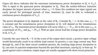 Figure (d) above indicates that the maximum instantaneous power dissipation in Q1 is VCCI.
This is equal to the quiescent power dissipation in Q1. Thus the emitter-follower transistor
dissipates the largest amount of power when vO = 0. Since this condition (no input signal) can
easily prevail for prolonged periods of time, transistor Q1 must be able to withstand a
continuous power dissipation of VCCI.
The power dissipation in Q1 depends on the value of RL. Consider RL = ∞. In this case, iC1 = I
is constant and the instantaneous power dissipation in Q1 will depend on the instantaneous
value of vO. The maximum power dissipation will occur when vO = -VCC, for in this case vCE1 is
a maximum of 2VCC and pD1 = 2VCCI. With an open circuit load the average power dissipation
in Q1 is VCCI.
Consider the case when RL = 0. In the event of the output short circuit, a positive input voltage
would theoretically result in an infinite load current. In practice a very large current may flow
through Q1, and if the short circuit condition persists, the resulting large power dissipation in
Q1 can raise its junction temperature beyond the specified maximum, causing Q1 to burn up. To
guard against such a situation, output stages are usually equipped with short-circuit protection.
 