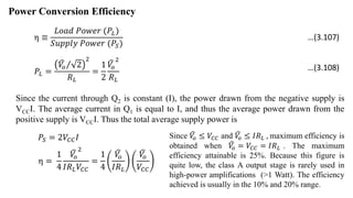 Power Conversion Efficiency
η ≡
𝐿𝑜𝑎𝑑 𝑃𝑜𝑤𝑒𝑟 (𝑃𝐿)
𝑆𝑢𝑝𝑝𝑙𝑦 𝑃𝑜𝑤𝑒𝑟 (𝑃𝑆)
𝑃𝐿 =
𝑉
𝑜 2
2
𝑅𝐿
=
1
2
𝑉
𝑜
2
𝑅𝐿
Since the current through Q2 is constant (I), the power drawn from the negative supply is
VCCI. The average current in Q1 is equal to I, and thus the average power drawn from the
positive supply is VCCI. Thus the total average supply power is
𝑃𝑆 = 2𝑉𝐶𝐶𝐼
η =
1
4
𝑉
𝑜
2
𝐼𝑅𝐿𝑉𝐶𝐶
=
1
4
𝑉
𝑜
𝐼𝑅𝐿
𝑉
𝑜
𝑉𝐶𝐶
Since 𝑉
𝑜 ≤ 𝑉𝐶𝐶 and 𝑉
𝑜 ≤ 𝐼𝑅𝐿 , maximum efficiency is
obtained when 𝑉
𝑜 = 𝑉𝐶𝐶 = 𝐼𝑅𝐿 . The maximum
efficiency attainable is 25%. Because this figure is
quite low, the class A output stage is rarely used in
high-power amplifications (>1 Watt). The efficiency
achieved is usually in the 10% and 20% range.
…(3.107)
…(3.108)
 