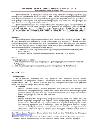 DIPONEGORO JOURNAL OF SOCIAL AND POLITIC Tahun 2013, Hal 1-9
http://ejournal-s1.undip.ac.id/index.php/
¹Puji Wibowo, Jurusan Administrasi Bisnis, Fakultas Ilmu Sosial dan Ilmu Politik, Universitas Diponegoro,
puji_wibowo@rocketmail.com
²Nawazirul Lubis, Jurusan Administrasi Bisnis, Fakultas Ilmu Sosial dan Ilmu Politik, Universitas Diponegoro
³ Naili Farida , Jurusan Administrasi Bisnis, Fakultas Ilmu Sosial dan Ilmu Politik, Universitas Diponegoro
Berdasarkan tabel 1.1, menunjukkan jumlah susut energi listrik atau kehilangan daya listrik yang
meningkat dari tahun ke tahun. Salah satu upaya PT PLN (Persero) untuk mengurangi susut energi listrik
ialah dengan memberitahukan dan menyarankan pelanggan untuk berpindah dari listrik pascabayar ke
listrik prabayar agar dari pihak PLN dapat memberikan pelayanan yang efektif serta pihak pelanggan pun
dapat merasakan hasil yang lebih efektif dan efisien.
Berdasarkan uraian di atas maka penulis tertarik untuk mengetahui respon konsumen sebelum dan
sesudah pembelian terhadap listrik prabayar, maka penelitian ini mengambil judul “ANALISIS
FAKTOR-FAKTOR YANG MEMPENGARUHI KEPUTUSAN PENGGUNAAN SISTEM
LISTRIK PRABAYAR SEKTOR RUMAH TANGGA DI WILAYAH SEMARANG SELATAN”.
Masalah
Berdasarkan uraian jumlah susut energi listrik atau kehilangan daya listrik di atas maka PT PLN
(Persero) berinovasi untuk meluncurkan produk listrik prabayar agar kedepannya PLN tidak mengalami
kerugian akibat jumlah susut energi listrik atau kehilangan daya listrik yang dilakukan oleh pengguna
listriknya, juga dapat tercapainya target pelanggan listrik prabayar yang ditentukan PLN. Oleh karena itu
penulis dapat merumuskan permasalahan sebagai berikut :
1. Apakah faktor-faktor yang mempengaruhi keputusan penggunaan sistem listrik prabayar PT
PLN (Persero) ?
2. Bagaimana persepsi konsumen tentang sistem listrik prabayar PT PLN (Persero) ?
Tujuan
Tujuan dari penelitian ini adalah :
1. Untuk mengetahui faktor apa yang mempengaruhi keputusan penggunaan sistem listrik prabayar PT
PLN (Persero).
2. Untuk mengetahui persepsi konsumen tentang sistem listrik prabayar PT PLN (Persero).
KAJIAN TEORI
Faktor Psikologis
Faktor psikologis merupakan cara yang digunakan untuk mengenali perasaan mereka,
mengumpulkan dan menganalisis informasi, merumuskan pikiran dan pendapat dalam mengambil
tindakan (Lamb, 2001:224). Pilihan pembelian seseorang dipengaruhi oleh empat faktor psikologis
utama, yaitu motivasi, persepsi, keyakinan dan sikap.
1. Motivasi
Motivasi seseorang memiliki beberapa kebutuhan pada suatu waktu, bisa biogenik, yaitu
muncul dari ketegangan fisiologis, seperti lapar, dahaga, kenyamanan, kebutuhan psikogenik,
yaitu muncul dari ketegangan psikologis, seperti kebutuhan untuk diakui, harga diri dan merasa
terhina di lingkungan masyarakat (Lamb, 2001:224)
2. Persepsi
Menurut webster (1993) persepsi setiap orang terhadap suatu obyek akan berbeda-beda, oleh
karena itu persepsi mempunyai sifat subyektif. Proses persepsi yang subyektif seperti dalam
ilustrasi di atas adalah hal-hal yang senyatanya terjadi di masyarakat. Persepsi yang dibentuk
oleh seseorang dipengaruhi oleh isi memorinya. Semua apa yang pernah memasuki wilayah
sensory dan mendapat perhatiannya, akan disimpan dalam memorinya, sehingga memori itu
akan dibuka kembali dan dijadikan referensi untuk menanggapi suatu hal. Dengan demikian
 