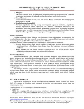 DIPONEGORO JOURNAL OF SOCIAL AND POLITIC Tahun 2013, Hal 1-9
http://ejournal-s1.undip.ac.id/index.php/
¹Puji Wibowo, Jurusan Administrasi Bisnis, Fakultas Ilmu Sosial dan Ilmu Politik, Universitas Diponegoro,
puji_wibowo@rocketmail.com
²Nawazirul Lubis, Jurusan Administrasi Bisnis, Fakultas Ilmu Sosial dan Ilmu Politik, Universitas Diponegoro
³ Naili Farida , Jurusan Administrasi Bisnis, Fakultas Ilmu Sosial dan Ilmu Politik, Universitas Diponegoro
a. Pekerjaan
Pekerjaan seseorang akan mempengaruhi keputusan pembelian barang dan jasa. Perbedaan
profesi akan menciptakan perbedaan kebutuhan dan perilaku pembelian konsumen.
b. Situasi Ekonomi
Situasi ekonomi meliputi income, save dan interest. Ketiga hal tersebut akan mempengaruhi
pemilihan suatu produk.
c. Kepribadian dan Konsep Diri
Perbedaan kepribadian tiap-tiap orang mempengaruhi keputusan pembelian. Kepribadian
biasanya digambarkan seperti kepercayaan diri, dominasi, kemampuan bersosialisasi dan
beradaptasi, keagresifan, dan pertahanan. Kepribadian berguna dalam menganalisa keputusan
konsumen dalam memilih sebuah produk. Konsep diri berkaitan dengan kepribadian. Konsep
diri berdasarkan kepemilikan seseorang yang dapat menggambarkan identitasnya.
Perilaku Konsumen
Perilaku konsumen sebagai tindakan yang langsung terlibat mendapatkan, mengkonsumsi, dan
menghabiskan produk , dan jasa termasuk proses keputusan yang mendahului atau menyusul tindakan.
Menurut Engel dkk. (1994) dalam bukunya Husein umar (2002:94)
Selanjutnya dapat di jelaskan bahwa perilaku konsumen tadi terbagi menjadi dua bagian :
1). Pertama adalah perilaku yang tampak, variabel-variabel yang termasuk kedalamnya adalah
jumlah pembelian, waktu, karena siapa, dengan siapa, dan bagaimana konsumen melakukan
pembelian.
2). Kedua perilaku yang tak tampak, variabel-variabelnya antara lain adalah presepsi, ingatan
terhadap informasi dan perasaan kepemilikan oleh konsumen.
Keputusan Pembelian
Pengambilan keputusan oleh konsumen untuk melakukan pembelian suatu produk diawali oleh
adanya kesadaran atas pemenuhan kebutuhan dan keinginan yang oleh Assael disebut need arousal.
Tahap ini sebagai tahap menyadari adanya masalah ( problem recognition) selanjutnya jika sudah disadari
adanya kebutuhan dan keinginan, maka konsumen akan mencari informasi mengenai keberadaan produk
yang diinginkannya. Proses pencarian informasi ini akan dilakukan dengan mengumpulkan semua
informasi yang berhubungan dengan mengumpulkan semua informasi yang berhubungan dengan produk
yang diinginkan.
Dari berbagai informasi yang diperoleh konsumen melakukan seleksi tas alternatif-alternatif yang
tersedia. Proses seleksi inilah disebut sebagai tahap evaluasi informasi. Dengan menggunakan berbagai
kriteria yang ada dalam berhak konsumen, salah satu merek produk dipilih untuk dibeli. (Sutisna,
2002:15)
METODE PENELITIAN
Penelitian ini menggunakan metode deskriptif dengan pendekatan survei. Menurut Gay (Umar,
2000: 87), metode ini bertujuan untuk menjawab pertanyaan yang menyangkut sesuatu pada saat
berlangsungnya riset.
Dalam penelitian ini data dikelompokkan menjadi dua yaitu :
1. Data Primer
Adalah data yang diperoleh dari sumber utama yaitu berupa jawaban kuesioner yang diberikan oleh
pelanggan sistem listrik prabayar PT PLN (Persero) yang berlokasi di daerah Semarang Selatan.
 
