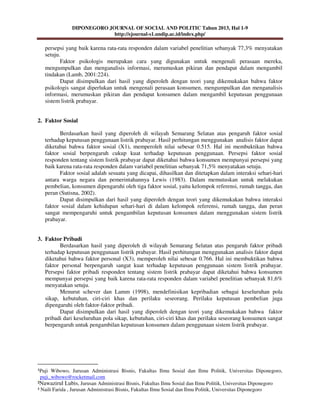DIPONEGORO JOURNAL OF SOCIAL AND POLITIC Tahun 2013, Hal 1-9
http://ejournal-s1.undip.ac.id/index.php/
¹Puji Wibowo, Jurusan Administrasi Bisnis, Fakultas Ilmu Sosial dan Ilmu Politik, Universitas Diponegoro,
puji_wibowo@rocketmail.com
²Nawazirul Lubis, Jurusan Administrasi Bisnis, Fakultas Ilmu Sosial dan Ilmu Politik, Universitas Diponegoro
³ Naili Farida , Jurusan Administrasi Bisnis, Fakultas Ilmu Sosial dan Ilmu Politik, Universitas Diponegoro
persepsi yang baik karena rata-rata responden dalam variabel penelitian sebanyak 77,3% menyatakan
setuju.
Faktor psikologis merupakan cara yang digunakan untuk mengenali perasaan mereka,
mengumpulkan dan menganalisis informasi, merumuskan pikiran dan pendapat dalam mengambil
tindakan (Lamb, 2001:224).
Dapat disimpulkan dari hasil yang diperoleh dengan teori yang dikemukakan bahwa faktor
psikologis sangat diperlukan untuk mengenali perasaan konsumen, mengumpulkan dan menganalisis
informasi, merumuskan pikiran dan pendapat konsumen dalam mengambil keputusan penggunaan
sistem listrik prabayar.
2. Faktor Sosial
Berdasarkan hasil yang diperoleh di wilayah Semarang Selatan atas pengaruh faktor sosial
terhadap keputusan penggunaan listrik prabayar. Hasil perhitungan menggunakan analisis faktor dapat
diketahui bahwa faktor sosial (X1), memperoleh nilai sebesar 0.515. Hal ini membuktikan bahwa
faktor sosial berpengaruh cukup kuat terhadap keputusan penggunaan. Persepsi faktor sosial
responden tentang sistem listrik prabayar dapat diketahui bahwa konsumen mempunyai persepsi yang
baik karena rata-rata responden dalam variabel penelitian sebanyak 71,5% menyatakan setuju.
Faktor sosial adalah sesuatu yang dicapai, dihasilkan dan ditetapkan dalam interaksi sehari-hari
antara warga negara dan pemerintahannya Lewis (1983). Dalam memutuskan untuk melakukan
pembelian, konsumen dipengaruhi oleh tiga faktor sosial, yaitu kelompok referensi, rumah tangga, dan
peran (Sutisna, 2002).
Dapat disimpulkan dari hasil yang diperoleh dengan teori yang dikemukakan bahwa interaksi
faktor sosial dalam kehidupan sehari-hari di dalam kelompok referensi, rumah tangga, dan peran
sangat mempengaruhi untuk pengambilan keputusan konsumen dalam menggunakan sistem listrik
prabayar.
3. Faktor Pribadi
Berdasarkan hasil yang diperoleh di wilayah Semarang Selatan atas pengaruh faktor pribadi
terhadap keputusan penggunaan listrik prabayar. Hasil perhitungan menggunakan analisis faktor dapat
diketahui bahwa faktor personal (X3), memperoleh nilai sebesar 0.766. Hal ini membuktikan bahwa
faktor personal berpengaruh sangat kuat terhadap keputusan penggunaan sistem listrik prabayar.
Persepsi faktor pribadi responden tentang sistem listrik prabayar dapat diketahui bahwa konsumen
mempunyai persepsi yang baik karena rata-rata responden dalam variabel penelitian sebanyak 81,6%
menyatakan setuju.
Menurut schever dan Lamm (1998), mendefinisikan kepribadian sebagai keseluruhan pola
sikap, kebutuhan, ciri-ciri khas dan perilaku seseorang. Perilaku keputusan pembelian juga
dipengaruhi oleh faktor-faktor pribadi.
Dapat disimpulkan dari hasil yang diperoleh dengan teori yang dikemukakan bahwa faktor
pribadi dari keseluruhan pola sikap, kebutuhan, ciri-ciri khas dan perilaku seseorang konsumen sangat
berpengaruh untuk pengambilan keputusan konsumen dalam penggunaan sistem listrik prabayar.
 