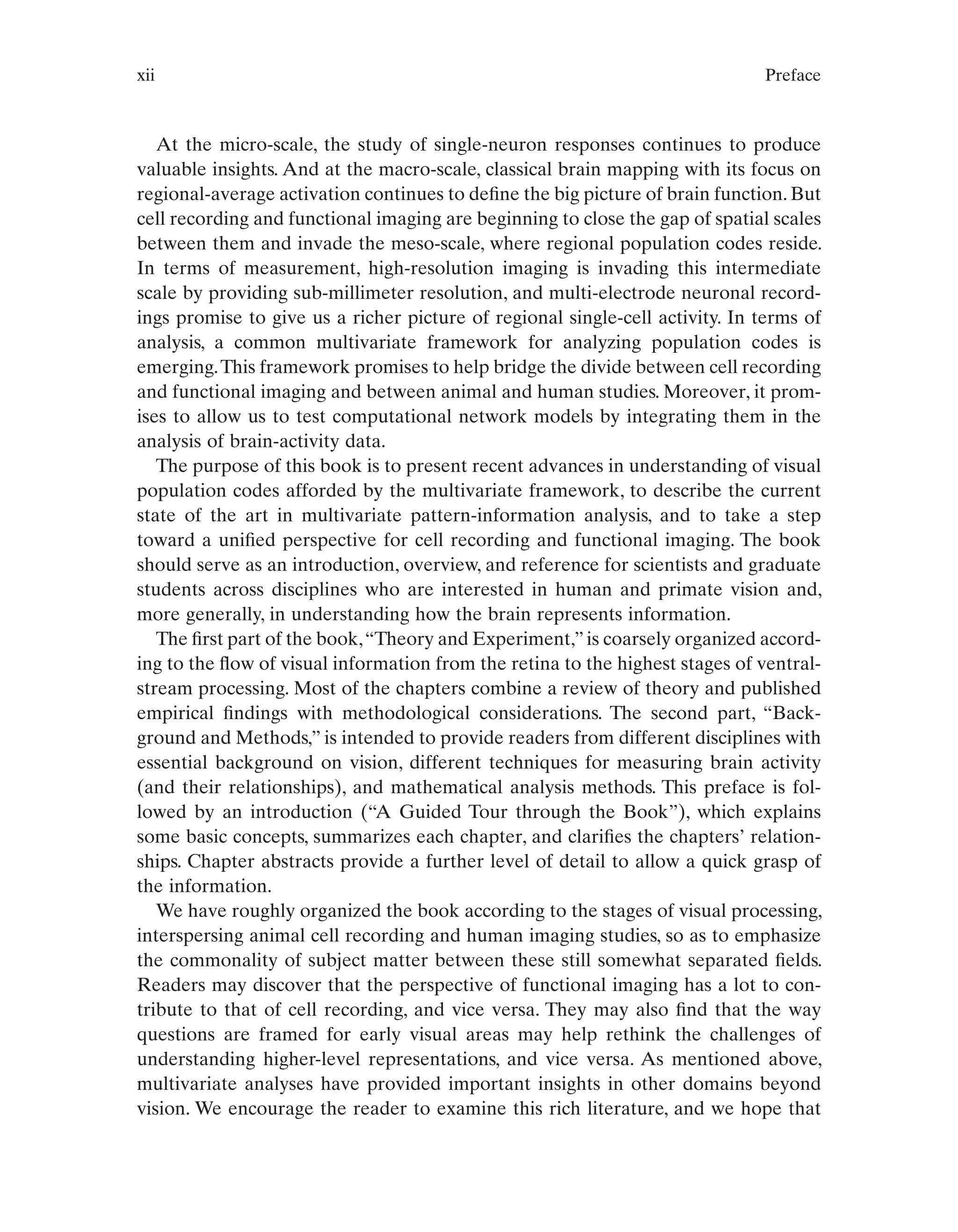 xii Preface
At the micro-scale, the study of single-neuron responses continues to produce
valuable insights. And at the macro-scale, classical brain mapping with its focus on
regional-average activation continues to define the big picture of brain function. But
cell recording and functional imaging are beginning to close the gap of spatial scales
between them and invade the meso-scale, where regional population codes reside.
In terms of measurement, high-resolution imaging is invading this intermediate
scale by providing sub-millimeter resolution, and multi-electrode neuronal record-
ings promise to give us a richer picture of regional single-cell activity. In terms of
analysis, a common multivariate framework for analyzing population codes is
emerging.This framework promises to help bridge the divide between cell recording
and functional imaging and between animal and human studies. Moreover, it prom-
ises to allow us to test computational network models by integrating them in the
analysis of brain-activity data.
The purpose of this book is to present recent advances in understanding of visual
population codes afforded by the multivariate framework, to describe the current
state of the art in multivariate pattern-information analysis, and to take a step
toward a unified perspective for cell recording and functional imaging. The book
should serve as an introduction, overview, and reference for scientists and graduate
students across disciplines who are interested in human and primate vision and,
more generally, in understanding how the brain represents information.
The first part of the book,“Theory and Experiment,”is coarsely organized accord-
ing to the flow of visual information from the retina to the highest stages of ventral-
stream processing. Most of the chapters combine a review of theory and published
empirical findings with methodological considerations. The second part, “Back-
ground and Methods,” is intended to provide readers from different disciplines with
essential background on vision, different techniques for measuring brain activity
(and their relationships), and mathematical analysis methods. This preface is fol-
lowed by an introduction (“A Guided Tour through the Book”), which explains
some basic concepts, summarizes each chapter, and clarifies the chapters’ relation-
ships. Chapter abstracts provide a further level of detail to allow a quick grasp of
the information.
We have roughly organized the book according to the stages of visual processing,
interspersing animal cell recording and human imaging studies, so as to emphasize
the commonality of subject matter between these still somewhat separated fields.
Readers may discover that the perspective of functional imaging has a lot to con-
tribute to that of cell recording, and vice versa. They may also find that the way
questions are framed for early visual areas may help rethink the challenges of
understanding higher-level representations, and vice versa. As mentioned above,
multivariate analyses have provided important insights in other domains beyond
vision. We encourage the reader to examine this rich literature, and we hope that
 