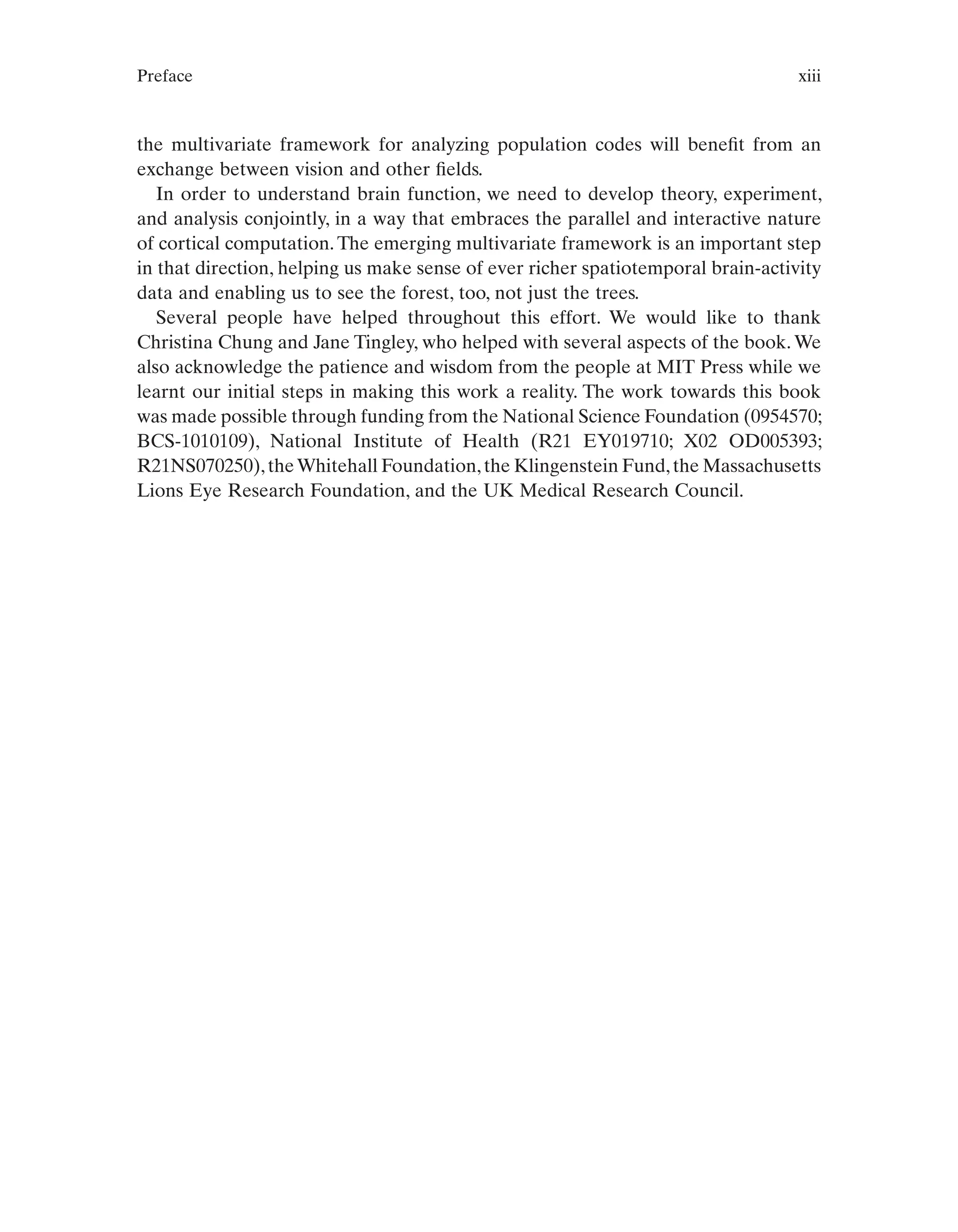 Preface xiii
the multivariate framework for analyzing population codes will benefit from an
exchange between vision and other fields.
In order to understand brain function, we need to develop theory, experiment,
and analysis conjointly, in a way that embraces the parallel and interactive nature
of cortical computation. The emerging multivariate framework is an important step
in that direction, helping us make sense of ever richer spatiotemporal brain-activity
data and enabling us to see the forest, too, not just the trees.
Several people have helped throughout this effort. We would like to thank
Christina Chung and Jane Tingley, who helped with several aspects of the book. We
also acknowledge the patience and wisdom from the people at MIT Press while we
learnt our initial steps in making this work a reality. The work towards this book
was made possible through funding from the National Science Foundation (0954570;
BCS-1010109), National Institute of Health (R21 EY019710; X02 OD005393;
R21NS070250),theWhitehall Foundation,the Klingenstein Fund,the Massachusetts
Lions Eye Research Foundation, and the UK Medical Research Council.
 