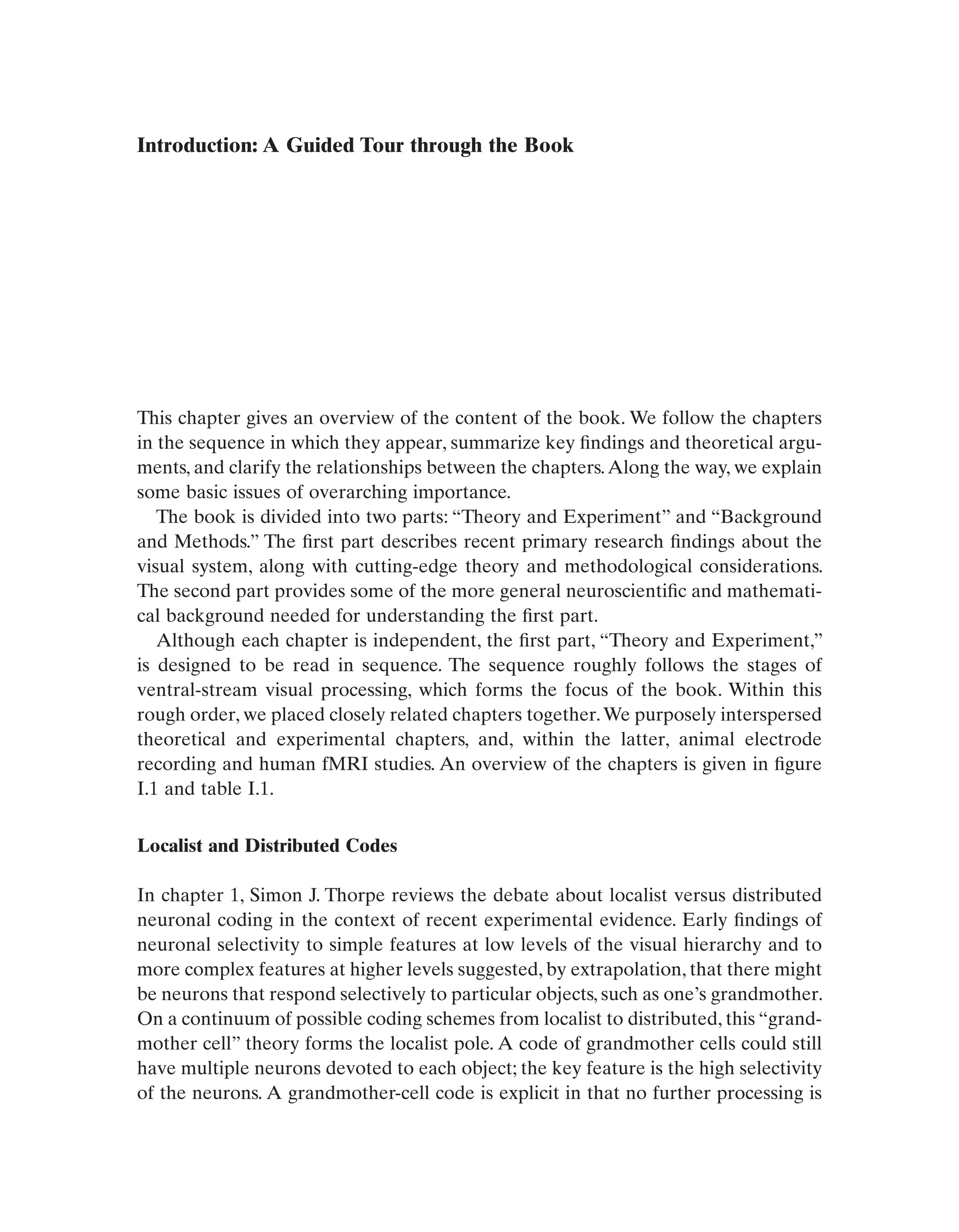 Introduction: A Guided Tour through the Book
This chapter gives an overview of the content of the book. We follow the chapters
in the sequence in which they appear, summarize key findings and theoretical argu-
ments, and clarify the relationships between the chapters.Along the way, we explain
some basic issues of overarching importance.
The book is divided into two parts: “Theory and Experiment” and “Background
and Methods.” The first part describes recent primary research findings about the
visual system, along with cutting-edge theory and methodological considerations.
The second part provides some of the more general neuroscientific and mathemati-
cal background needed for understanding the first part.
Although each chapter is independent, the first part, “Theory and Experiment,”
is designed to be read in sequence. The sequence roughly follows the stages of
ventral-stream visual processing, which forms the focus of the book. Within this
rough order, we placed closely related chapters together.We purposely interspersed
theoretical and experimental chapters, and, within the latter, animal electrode
recording and human fMRI studies. An overview of the chapters is given in figure
I.1 and table I.1.
Localist and Distributed Codes
In chapter 1, Simon J. Thorpe reviews the debate about localist versus distributed
neuronal coding in the context of recent experimental evidence. Early findings of
neuronal selectivity to simple features at low levels of the visual hierarchy and to
more complex features at higher levels suggested, by extrapolation, that there might
be neurons that respond selectively to particular objects, such as one’s grandmother.
On a continuum of possible coding schemes from localist to distributed, this “grand-
mother cell” theory forms the localist pole. A code of grandmother cells could still
have multiple neurons devoted to each object; the key feature is the high selectivity
of the neurons. A grandmother-cell code is explicit in that no further processing is
 