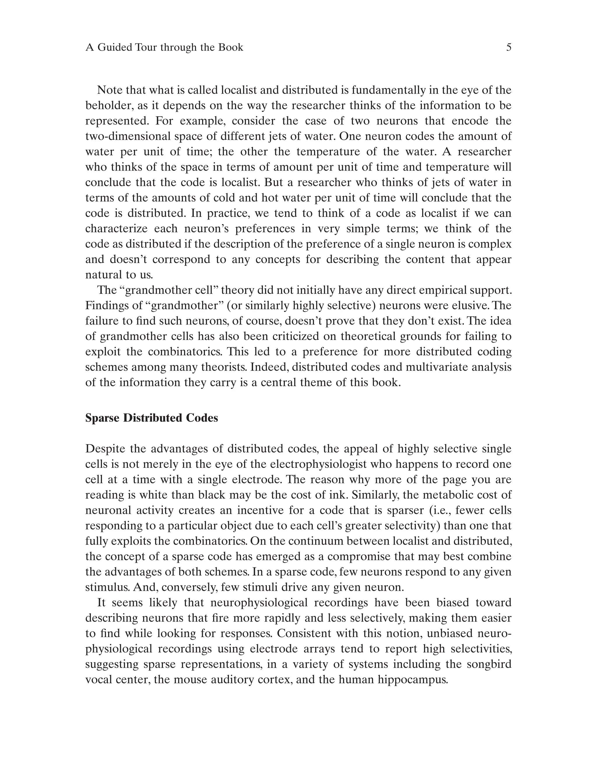 A Guided Tour through the Book 5
Note that what is called localist and distributed is fundamentally in the eye of the
beholder, as it depends on the way the researcher thinks of the information to be
represented. For example, consider the case of two neurons that encode the
two-dimensional space of different jets of water. One neuron codes the amount of
water per unit of time; the other the temperature of the water. A researcher
who thinks of the space in terms of amount per unit of time and temperature will
conclude that the code is localist. But a researcher who thinks of jets of water in
terms of the amounts of cold and hot water per unit of time will conclude that the
code is distributed. In practice, we tend to think of a code as localist if we can
characterize each neuron’s preferences in very simple terms; we think of the
code as distributed if the description of the preference of a single neuron is complex
and doesn’t correspond to any concepts for describing the content that appear
natural to us.
The “grandmother cell” theory did not initially have any direct empirical support.
Findings of “grandmother” (or similarly highly selective) neurons were elusive. The
failure to find such neurons, of course, doesn’t prove that they don’t exist. The idea
of grandmother cells has also been criticized on theoretical grounds for failing to
exploit the combinatorics. This led to a preference for more distributed coding
schemes among many theorists. Indeed, distributed codes and multivariate analysis
of the information they carry is a central theme of this book.
Sparse Distributed Codes
Despite the advantages of distributed codes, the appeal of highly selective single
cells is not merely in the eye of the electrophysiologist who happens to record one
cell at a time with a single electrode. The reason why more of the page you are
reading is white than black may be the cost of ink. Similarly, the metabolic cost of
neuronal activity creates an incentive for a code that is sparser (i.e., fewer cells
responding to a particular object due to each cell’s greater selectivity) than one that
fully exploits the combinatorics. On the continuum between localist and distributed,
the concept of a sparse code has emerged as a compromise that may best combine
the advantages of both schemes. In a sparse code, few neurons respond to any given
stimulus. And, conversely, few stimuli drive any given neuron.
It seems likely that neurophysiological recordings have been biased toward
describing neurons that fire more rapidly and less selectively, making them easier
to find while looking for responses. Consistent with this notion, unbiased neuro-
physiological recordings using electrode arrays tend to report high selectivities,
suggesting sparse representations, in a variety of systems including the songbird
vocal center, the mouse auditory cortex, and the human hippocampus.
 