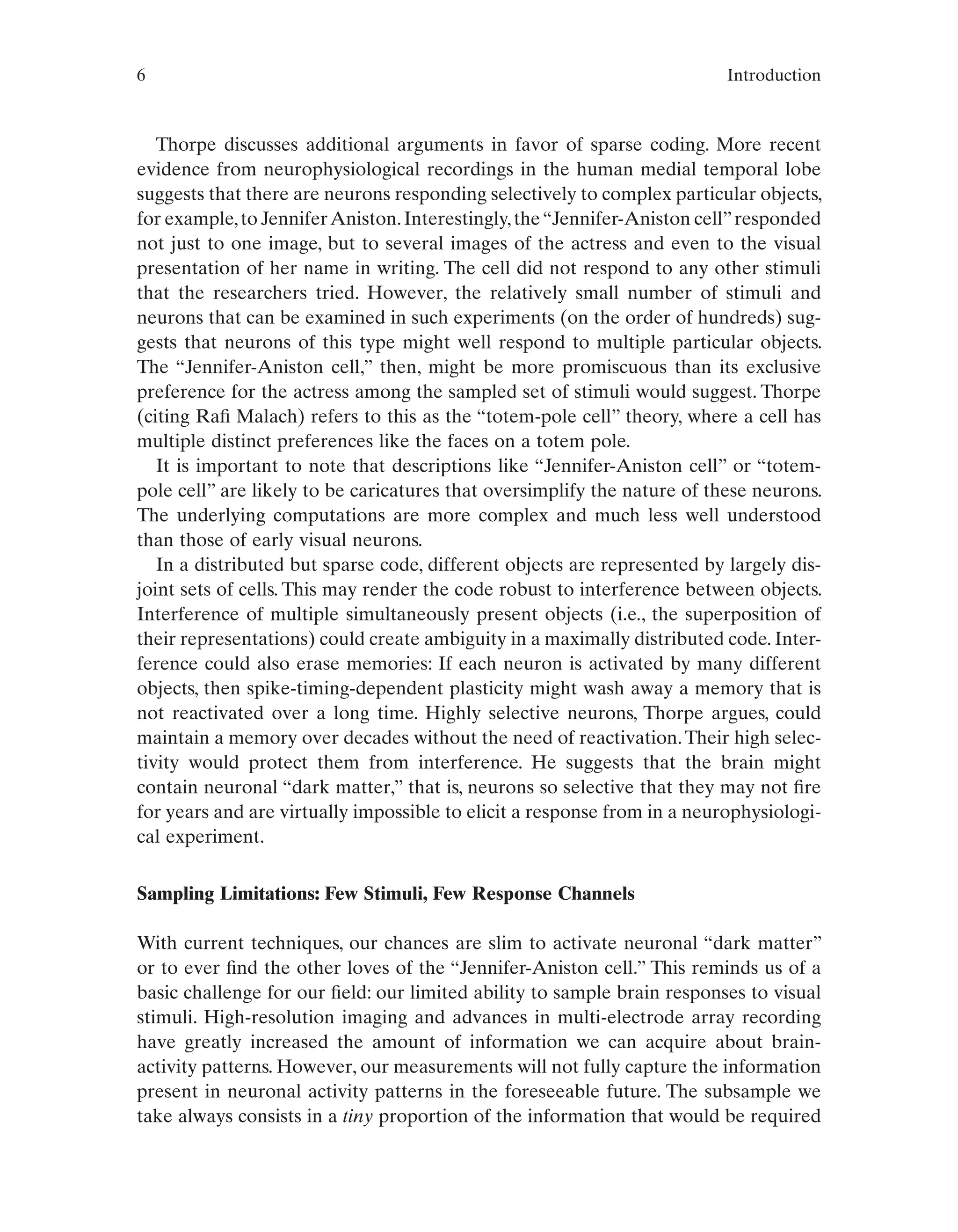 6 Introduction
Thorpe discusses additional arguments in favor of sparse coding. More recent
evidence from neurophysiological recordings in the human medial temporal lobe
suggests that there are neurons responding selectively to complex particular objects,
for example,to JenniferAniston.Interestingly,the“Jennifer-Aniston cell”responded
not just to one image, but to several images of the actress and even to the visual
presentation of her name in writing. The cell did not respond to any other stimuli
that the researchers tried. However, the relatively small number of stimuli and
neurons that can be examined in such experiments (on the order of hundreds) sug-
gests that neurons of this type might well respond to multiple particular objects.
The “Jennifer-Aniston cell,” then, might be more promiscuous than its exclusive
preference for the actress among the sampled set of stimuli would suggest. Thorpe
(citing Rafi Malach) refers to this as the “totem-pole cell” theory, where a cell has
multiple distinct preferences like the faces on a totem pole.
It is important to note that descriptions like “Jennifer-Aniston cell” or “totem-
pole cell” are likely to be caricatures that oversimplify the nature of these neurons.
The underlying computations are more complex and much less well understood
than those of early visual neurons.
In a distributed but sparse code, different objects are represented by largely dis-
joint sets of cells. This may render the code robust to interference between objects.
Interference of multiple simultaneously present objects (i.e., the superposition of
their representations) could create ambiguity in a maximally distributed code. Inter-
ference could also erase memories: If each neuron is activated by many different
objects, then spike-timing-dependent plasticity might wash away a memory that is
not reactivated over a long time. Highly selective neurons, Thorpe argues, could
maintain a memory over decades without the need of reactivation.Their high selec-
tivity would protect them from interference. He suggests that the brain might
contain neuronal “dark matter,” that is, neurons so selective that they may not fire
for years and are virtually impossible to elicit a response from in a neurophysiologi-
cal experiment.
Sampling Limitations: Few Stimuli, Few Response Channels
With current techniques, our chances are slim to activate neuronal “dark matter”
or to ever find the other loves of the “Jennifer-Aniston cell.” This reminds us of a
basic challenge for our field: our limited ability to sample brain responses to visual
stimuli. High-resolution imaging and advances in multi-electrode array recording
have greatly increased the amount of information we can acquire about brain-
activity patterns. However, our measurements will not fully capture the information
present in neuronal activity patterns in the foreseeable future. The subsample we
take always consists in a tiny proportion of the information that would be required
 