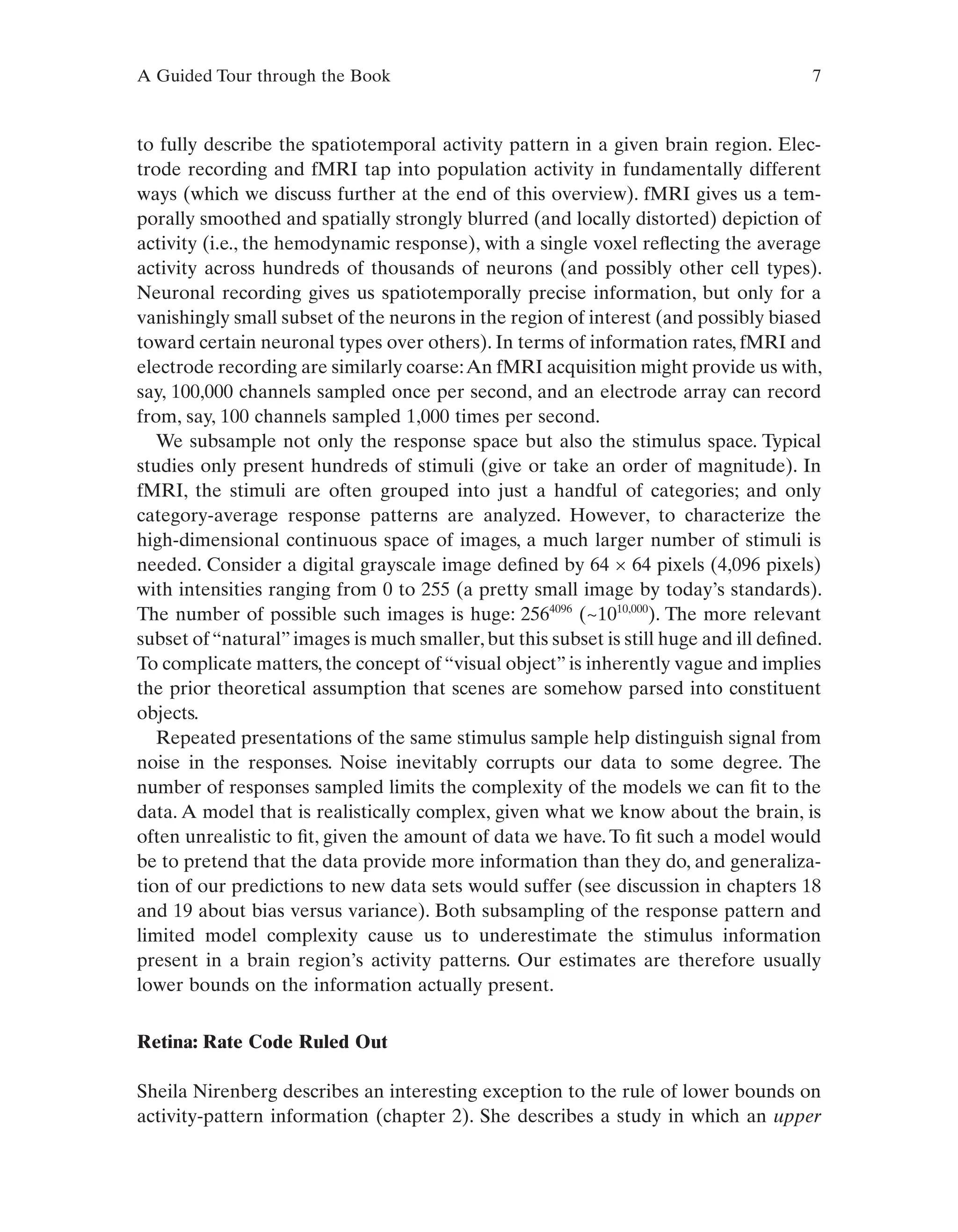 A Guided Tour through the Book 7
to fully describe the spatiotemporal activity pattern in a given brain region. Elec-
trode recording and fMRI tap into population activity in fundamentally different
ways (which we discuss further at the end of this overview). fMRI gives us a tem-
porally smoothed and spatially strongly blurred (and locally distorted) depiction of
activity (i.e., the hemodynamic response), with a single voxel reflecting the average
activity across hundreds of thousands of neurons (and possibly other cell types).
Neuronal recording gives us spatiotemporally precise information, but only for a
vanishingly small subset of the neurons in the region of interest (and possibly biased
toward certain neuronal types over others). In terms of information rates, fMRI and
electrode recording are similarly coarse:An fMRI acquisition might provide us with,
say, 100,000 channels sampled once per second, and an electrode array can record
from, say, 100 channels sampled 1,000 times per second.
We subsample not only the response space but also the stimulus space. Typical
studies only present hundreds of stimuli (give or take an order of magnitude). In
fMRI, the stimuli are often grouped into just a handful of categories; and only
category-average response patterns are analyzed. However, to characterize the
high-dimensional continuous space of images, a much larger number of stimuli is
needed. Consider a digital grayscale image defined by 64 × 64 pixels (4,096 pixels)
with intensities ranging from 0 to 255 (a pretty small image by today’s standards).
The number of possible such images is huge: 2564096
(~1010,000
). The more relevant
subset of“natural”images is much smaller,but this subset is still huge and ill defined.
To complicate matters, the concept of “visual object” is inherently vague and implies
the prior theoretical assumption that scenes are somehow parsed into constituent
objects.
Repeated presentations of the same stimulus sample help distinguish signal from
noise in the responses. Noise inevitably corrupts our data to some degree. The
number of responses sampled limits the complexity of the models we can fit to the
data. A model that is realistically complex, given what we know about the brain, is
often unrealistic to fit, given the amount of data we have. To fit such a model would
be to pretend that the data provide more information than they do, and generaliza-
tion of our predictions to new data sets would suffer (see discussion in chapters 18
and 19 about bias versus variance). Both subsampling of the response pattern and
limited model complexity cause us to underestimate the stimulus information
present in a brain region’s activity patterns. Our estimates are therefore usually
lower bounds on the information actually present.
Retina: Rate Code Ruled Out
Sheila Nirenberg describes an interesting exception to the rule of lower bounds on
activity-pattern information (chapter 2). She describes a study in which an upper
 