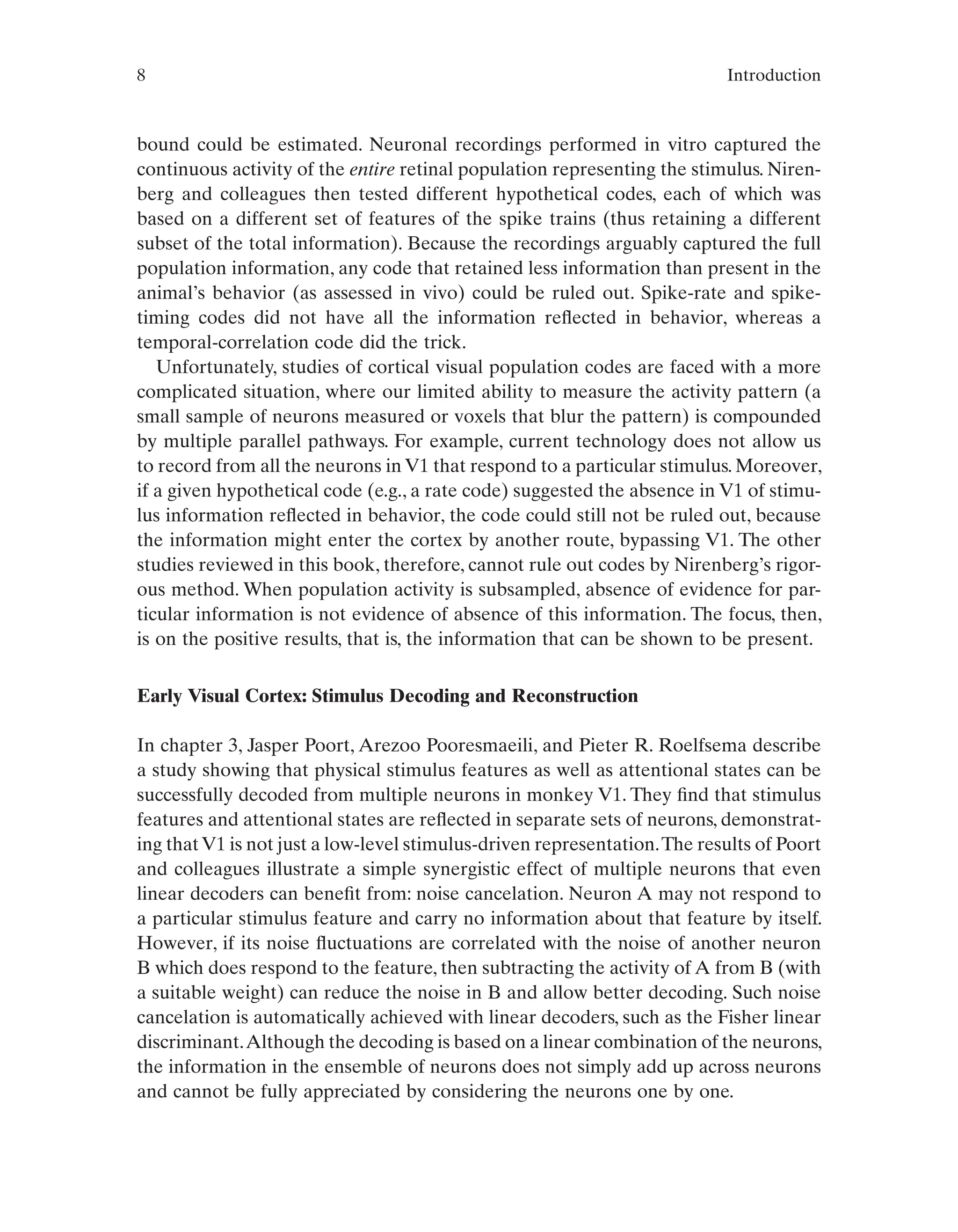 8 Introduction
bound could be estimated. Neuronal recordings performed in vitro captured the
continuous activity of the entire retinal population representing the stimulus. Niren-
berg and colleagues then tested different hypothetical codes, each of which was
based on a different set of features of the spike trains (thus retaining a different
subset of the total information). Because the recordings arguably captured the full
population information, any code that retained less information than present in the
animal’s behavior (as assessed in vivo) could be ruled out. Spike-rate and spike-
timing codes did not have all the information reflected in behavior, whereas a
temporal-correlation code did the trick.
Unfortunately, studies of cortical visual population codes are faced with a more
complicated situation, where our limited ability to measure the activity pattern (a
small sample of neurons measured or voxels that blur the pattern) is compounded
by multiple parallel pathways. For example, current technology does not allow us
to record from all the neurons in V1 that respond to a particular stimulus. Moreover,
if a given hypothetical code (e.g., a rate code) suggested the absence in V1 of stimu-
lus information reflected in behavior, the code could still not be ruled out, because
the information might enter the cortex by another route, bypassing V1. The other
studies reviewed in this book, therefore, cannot rule out codes by Nirenberg’s rigor-
ous method. When population activity is subsampled, absence of evidence for par-
ticular information is not evidence of absence of this information. The focus, then,
is on the positive results, that is, the information that can be shown to be present.
Early Visual Cortex: Stimulus Decoding and Reconstruction
In chapter 3, Jasper Poort, Arezoo Pooresmaeili, and Pieter R. Roelfsema describe
a study showing that physical stimulus features as well as attentional states can be
successfully decoded from multiple neurons in monkey V1. They find that stimulus
features and attentional states are reflected in separate sets of neurons, demonstrat-
ing thatV1 is not just a low-level stimulus-driven representation.The results of Poort
and colleagues illustrate a simple synergistic effect of multiple neurons that even
linear decoders can benefit from: noise cancelation. Neuron A may not respond to
a particular stimulus feature and carry no information about that feature by itself.
However, if its noise fluctuations are correlated with the noise of another neuron
B which does respond to the feature, then subtracting the activity of A from B (with
a suitable weight) can reduce the noise in B and allow better decoding. Such noise
cancelation is automatically achieved with linear decoders, such as the Fisher linear
discriminant.Although the decoding is based on a linear combination of the neurons,
the information in the ensemble of neurons does not simply add up across neurons
and cannot be fully appreciated by considering the neurons one by one.
 