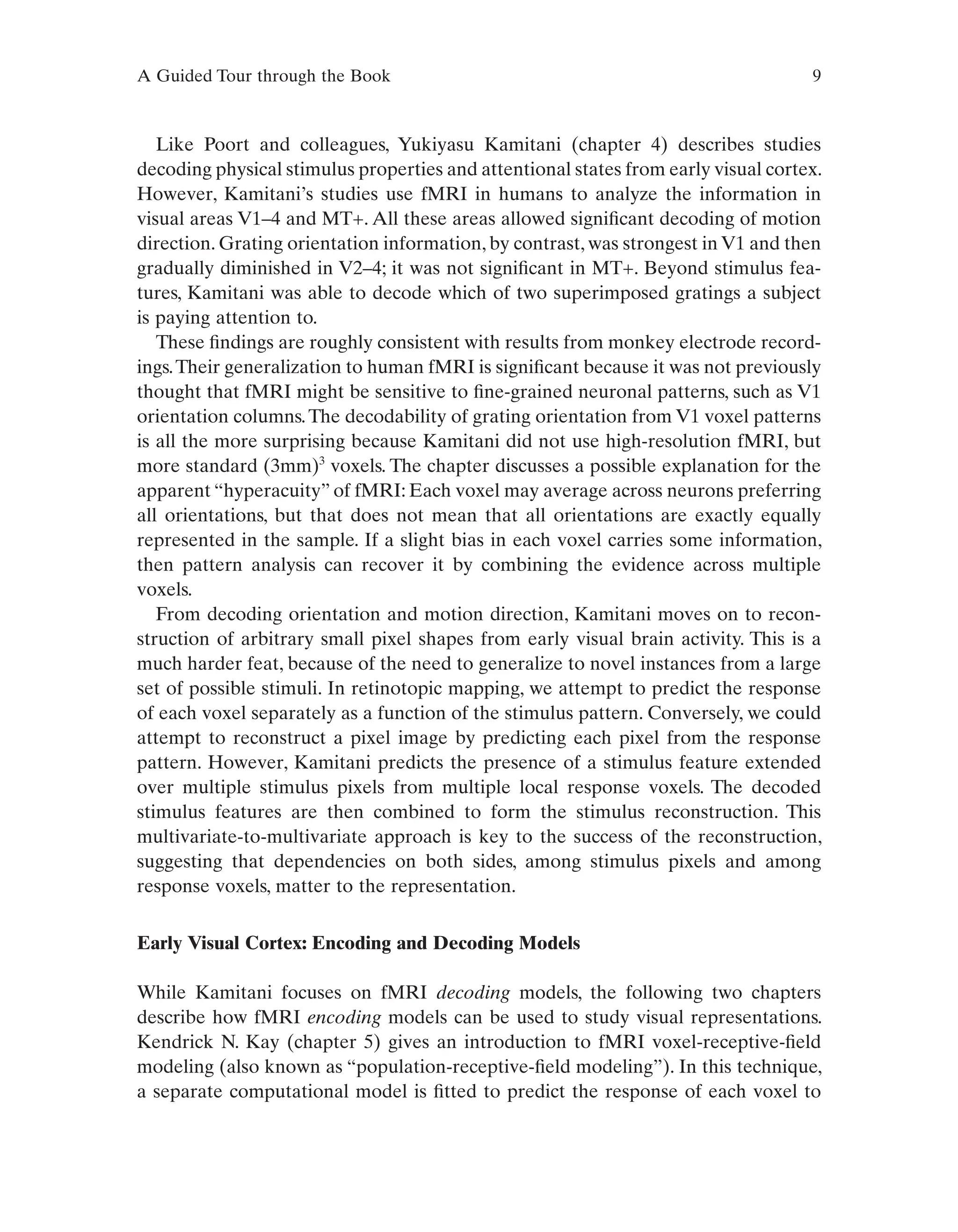 A Guided Tour through the Book 9
Like Poort and colleagues, Yukiyasu Kamitani (chapter 4) describes studies
decoding physical stimulus properties and attentional states from early visual cortex.
However, Kamitani’s studies use fMRI in humans to analyze the information in
visual areas V1–4 and MT+. All these areas allowed significant decoding of motion
direction. Grating orientation information, by contrast, was strongest in V1 and then
gradually diminished in V2–4; it was not significant in MT+. Beyond stimulus fea-
tures, Kamitani was able to decode which of two superimposed gratings a subject
is paying attention to.
These findings are roughly consistent with results from monkey electrode record-
ings.Their generalization to human fMRI is significant because it was not previously
thought that fMRI might be sensitive to fine-grained neuronal patterns, such as V1
orientation columns.The decodability of grating orientation from V1 voxel patterns
is all the more surprising because Kamitani did not use high-resolution fMRI, but
more standard (3mm)3
voxels. The chapter discusses a possible explanation for the
apparent “hyperacuity” of fMRI: Each voxel may average across neurons preferring
all orientations, but that does not mean that all orientations are exactly equally
represented in the sample. If a slight bias in each voxel carries some information,
then pattern analysis can recover it by combining the evidence across multiple
voxels.
From decoding orientation and motion direction, Kamitani moves on to recon-
struction of arbitrary small pixel shapes from early visual brain activity. This is a
much harder feat, because of the need to generalize to novel instances from a large
set of possible stimuli. In retinotopic mapping, we attempt to predict the response
of each voxel separately as a function of the stimulus pattern. Conversely, we could
attempt to reconstruct a pixel image by predicting each pixel from the response
pattern. However, Kamitani predicts the presence of a stimulus feature extended
over multiple stimulus pixels from multiple local response voxels. The decoded
stimulus features are then combined to form the stimulus reconstruction. This
multivariate-to-multivariate approach is key to the success of the reconstruction,
suggesting that dependencies on both sides, among stimulus pixels and among
response voxels, matter to the representation.
Early Visual Cortex: Encoding and Decoding Models
While Kamitani focuses on fMRI decoding models, the following two chapters
describe how fMRI encoding models can be used to study visual representations.
Kendrick N. Kay (chapter 5) gives an introduction to fMRI voxel-receptive-field
modeling (also known as “population-receptive-field modeling”). In this technique,
a separate computational model is fitted to predict the response of each voxel to
 
