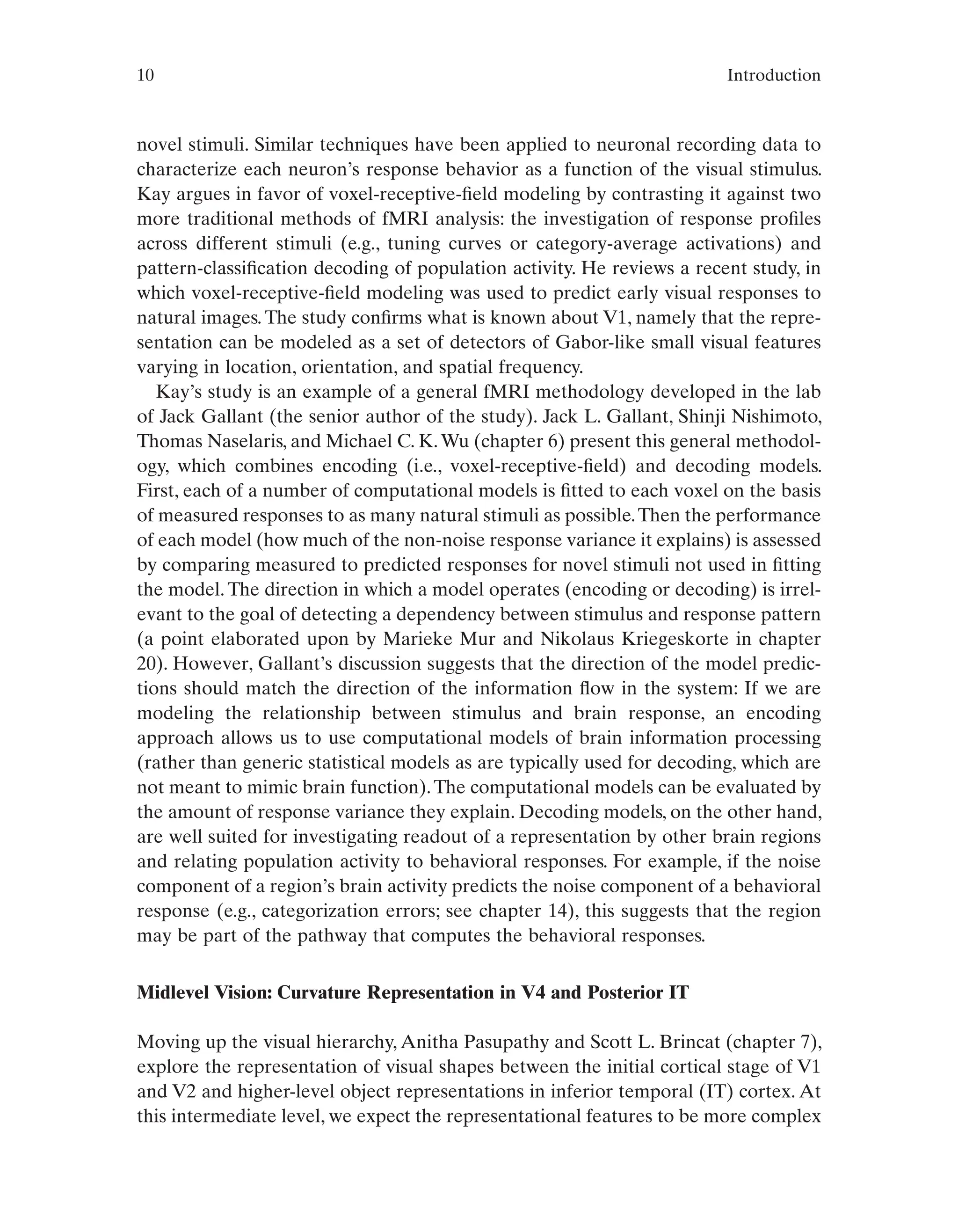 10 Introduction
novel stimuli. Similar techniques have been applied to neuronal recording data to
characterize each neuron’s response behavior as a function of the visual stimulus.
Kay argues in favor of voxel-receptive-field modeling by contrasting it against two
more traditional methods of fMRI analysis: the investigation of response profiles
across different stimuli (e.g., tuning curves or category-average activations) and
pattern-classification decoding of population activity. He reviews a recent study, in
which voxel-receptive-field modeling was used to predict early visual responses to
natural images. The study confirms what is known about V1, namely that the repre-
sentation can be modeled as a set of detectors of Gabor-like small visual features
varying in location, orientation, and spatial frequency.
Kay’s study is an example of a general fMRI methodology developed in the lab
of Jack Gallant (the senior author of the study). Jack L. Gallant, Shinji Nishimoto,
Thomas Naselaris, and Michael C. K.Wu (chapter 6) present this general methodol-
ogy, which combines encoding (i.e., voxel-receptive-field) and decoding models.
First, each of a number of computational models is fitted to each voxel on the basis
of measured responses to as many natural stimuli as possible.Then the performance
of each model (how much of the non-noise response variance it explains) is assessed
by comparing measured to predicted responses for novel stimuli not used in fitting
the model. The direction in which a model operates (encoding or decoding) is irrel-
evant to the goal of detecting a dependency between stimulus and response pattern
(a point elaborated upon by Marieke Mur and Nikolaus Kriegeskorte in chapter
20). However, Gallant’s discussion suggests that the direction of the model predic-
tions should match the direction of the information flow in the system: If we are
modeling the relationship between stimulus and brain response, an encoding
approach allows us to use computational models of brain information processing
(rather than generic statistical models as are typically used for decoding, which are
not meant to mimic brain function).The computational models can be evaluated by
the amount of response variance they explain. Decoding models, on the other hand,
are well suited for investigating readout of a representation by other brain regions
and relating population activity to behavioral responses. For example, if the noise
component of a region’s brain activity predicts the noise component of a behavioral
response (e.g., categorization errors; see chapter 14), this suggests that the region
may be part of the pathway that computes the behavioral responses.
Midlevel Vision: Curvature Representation in V4 and Posterior IT
Moving up the visual hierarchy, Anitha Pasupathy and Scott L. Brincat (chapter 7),
explore the representation of visual shapes between the initial cortical stage of V1
and V2 and higher-level object representations in inferior temporal (IT) cortex. At
this intermediate level, we expect the representational features to be more complex
 