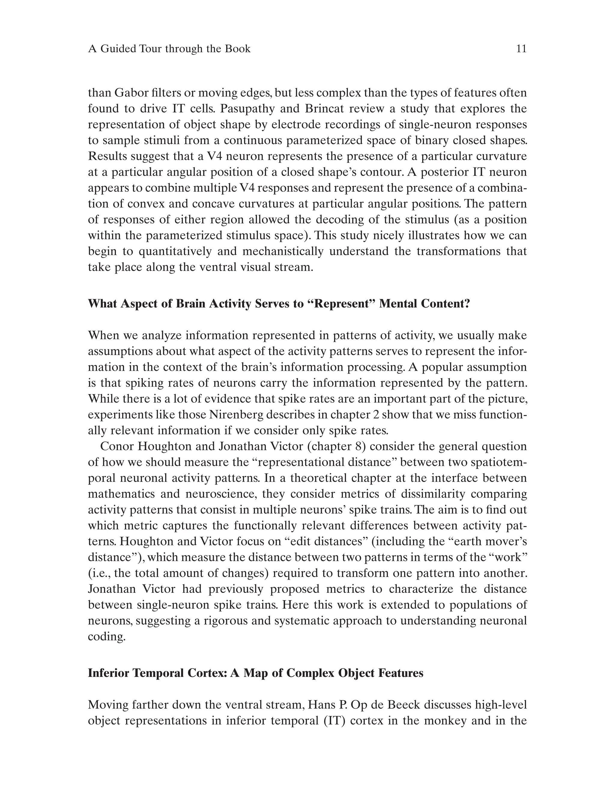 A Guided Tour through the Book 11
than Gabor filters or moving edges, but less complex than the types of features often
found to drive IT cells. Pasupathy and Brincat review a study that explores the
representation of object shape by electrode recordings of single-neuron responses
to sample stimuli from a continuous parameterized space of binary closed shapes.
Results suggest that a V4 neuron represents the presence of a particular curvature
at a particular angular position of a closed shape’s contour. A posterior IT neuron
appears to combine multiple V4 responses and represent the presence of a combina-
tion of convex and concave curvatures at particular angular positions. The pattern
of responses of either region allowed the decoding of the stimulus (as a position
within the parameterized stimulus space). This study nicely illustrates how we can
begin to quantitatively and mechanistically understand the transformations that
take place along the ventral visual stream.
What Aspect of Brain Activity Serves to “Represent” Mental Content?
When we analyze information represented in patterns of activity, we usually make
assumptions about what aspect of the activity patterns serves to represent the infor-
mation in the context of the brain’s information processing. A popular assumption
is that spiking rates of neurons carry the information represented by the pattern.
While there is a lot of evidence that spike rates are an important part of the picture,
experiments like those Nirenberg describes in chapter 2 show that we miss function-
ally relevant information if we consider only spike rates.
Conor Houghton and Jonathan Victor (chapter 8) consider the general question
of how we should measure the “representational distance” between two spatiotem-
poral neuronal activity patterns. In a theoretical chapter at the interface between
mathematics and neuroscience, they consider metrics of dissimilarity comparing
activity patterns that consist in multiple neurons’ spike trains.The aim is to find out
which metric captures the functionally relevant differences between activity pat-
terns. Houghton and Victor focus on “edit distances” (including the “earth mover’s
distance”), which measure the distance between two patterns in terms of the “work”
(i.e., the total amount of changes) required to transform one pattern into another.
Jonathan Victor had previously proposed metrics to characterize the distance
between single-neuron spike trains. Here this work is extended to populations of
neurons, suggesting a rigorous and systematic approach to understanding neuronal
coding.
Inferior Temporal Cortex: A Map of Complex Object Features
Moving farther down the ventral stream, Hans P. Op de Beeck discusses high-level
object representations in inferior temporal (IT) cortex in the monkey and in the
 