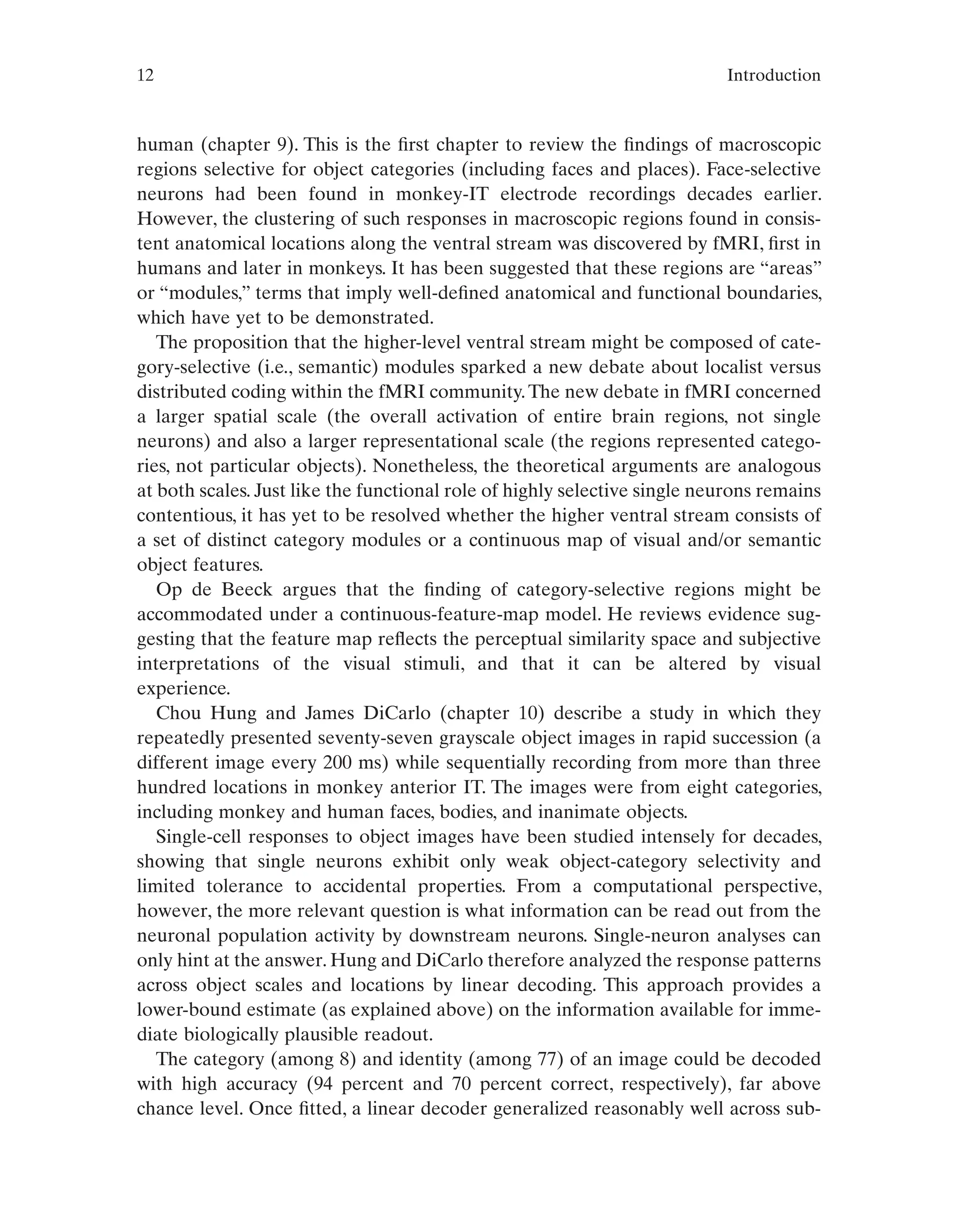 12 Introduction
human (chapter 9). This is the first chapter to review the findings of macroscopic
regions selective for object categories (including faces and places). Face-selective
neurons had been found in monkey-IT electrode recordings decades earlier.
However, the clustering of such responses in macroscopic regions found in consis-
tent anatomical locations along the ventral stream was discovered by fMRI, first in
humans and later in monkeys. It has been suggested that these regions are “areas”
or “modules,” terms that imply well-defined anatomical and functional boundaries,
which have yet to be demonstrated.
The proposition that the higher-level ventral stream might be composed of cate-
gory-selective (i.e., semantic) modules sparked a new debate about localist versus
distributed coding within the fMRI community.The new debate in fMRI concerned
a larger spatial scale (the overall activation of entire brain regions, not single
neurons) and also a larger representational scale (the regions represented catego-
ries, not particular objects). Nonetheless, the theoretical arguments are analogous
at both scales. Just like the functional role of highly selective single neurons remains
contentious, it has yet to be resolved whether the higher ventral stream consists of
a set of distinct category modules or a continuous map of visual and/or semantic
object features.
Op de Beeck argues that the finding of category-selective regions might be
accommodated under a continuous-feature-map model. He reviews evidence sug-
gesting that the feature map reflects the perceptual similarity space and subjective
interpretations of the visual stimuli, and that it can be altered by visual
experience.
Chou Hung and James DiCarlo (chapter 10) describe a study in which they
repeatedly presented seventy-seven grayscale object images in rapid succession (a
different image every 200 ms) while sequentially recording from more than three
hundred locations in monkey anterior IT. The images were from eight categories,
including monkey and human faces, bodies, and inanimate objects.
Single-cell responses to object images have been studied intensely for decades,
showing that single neurons exhibit only weak object-category selectivity and
limited tolerance to accidental properties. From a computational perspective,
however, the more relevant question is what information can be read out from the
neuronal population activity by downstream neurons. Single-neuron analyses can
only hint at the answer. Hung and DiCarlo therefore analyzed the response patterns
across object scales and locations by linear decoding. This approach provides a
lower-bound estimate (as explained above) on the information available for imme-
diate biologically plausible readout.
The category (among 8) and identity (among 77) of an image could be decoded
with high accuracy (94 percent and 70 percent correct, respectively), far above
chance level. Once fitted, a linear decoder generalized reasonably well across sub-
 