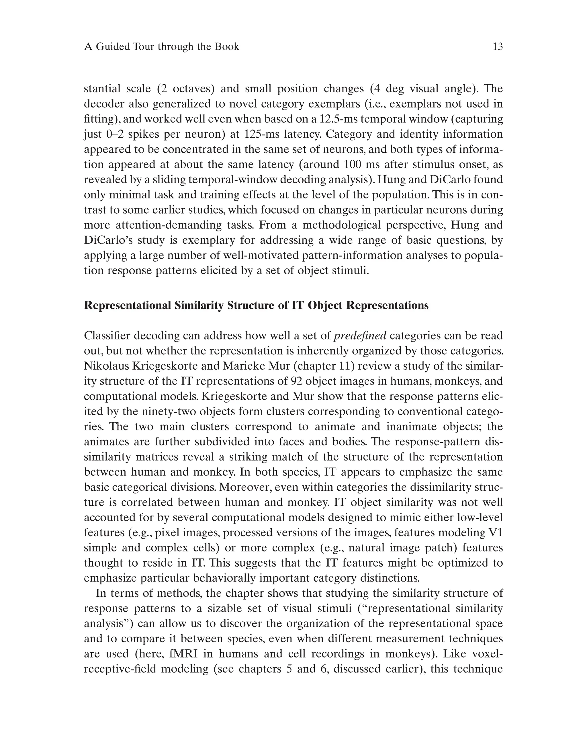 A Guided Tour through the Book 13
stantial scale (2 octaves) and small position changes (4 deg visual angle). The
decoder also generalized to novel category exemplars (i.e., exemplars not used in
fitting), and worked well even when based on a 12.5-ms temporal window (capturing
just 0–2 spikes per neuron) at 125-ms latency. Category and identity information
appeared to be concentrated in the same set of neurons, and both types of informa-
tion appeared at about the same latency (around 100 ms after stimulus onset, as
revealed by a sliding temporal-window decoding analysis). Hung and DiCarlo found
only minimal task and training effects at the level of the population. This is in con-
trast to some earlier studies, which focused on changes in particular neurons during
more attention-demanding tasks. From a methodological perspective, Hung and
DiCarlo’s study is exemplary for addressing a wide range of basic questions, by
applying a large number of well-motivated pattern-information analyses to popula-
tion response patterns elicited by a set of object stimuli.
Representational Similarity Structure of IT Object Representations
Classifier decoding can address how well a set of predefined categories can be read
out, but not whether the representation is inherently organized by those categories.
Nikolaus Kriegeskorte and Marieke Mur (chapter 11) review a study of the similar-
ity structure of the IT representations of 92 object images in humans, monkeys, and
computational models. Kriegeskorte and Mur show that the response patterns elic-
ited by the ninety-two objects form clusters corresponding to conventional catego-
ries. The two main clusters correspond to animate and inanimate objects; the
animates are further subdivided into faces and bodies. The response-pattern dis-
similarity matrices reveal a striking match of the structure of the representation
between human and monkey. In both species, IT appears to emphasize the same
basic categorical divisions. Moreover, even within categories the dissimilarity struc-
ture is correlated between human and monkey. IT object similarity was not well
accounted for by several computational models designed to mimic either low-level
features (e.g., pixel images, processed versions of the images, features modeling V1
simple and complex cells) or more complex (e.g., natural image patch) features
thought to reside in IT. This suggests that the IT features might be optimized to
emphasize particular behaviorally important category distinctions.
In terms of methods, the chapter shows that studying the similarity structure of
response patterns to a sizable set of visual stimuli (“representational similarity
analysis”) can allow us to discover the organization of the representational space
and to compare it between species, even when different measurement techniques
are used (here, fMRI in humans and cell recordings in monkeys). Like voxel-
receptive-field modeling (see chapters 5 and 6, discussed earlier), this technique
 