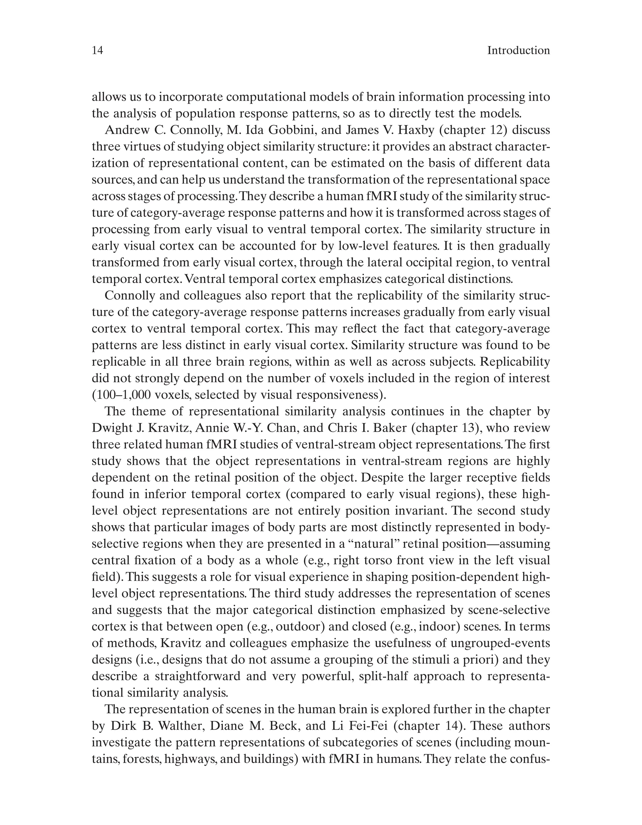 14 Introduction
allows us to incorporate computational models of brain information processing into
the analysis of population response patterns, so as to directly test the models.
Andrew C. Connolly, M. Ida Gobbini, and James V. Haxby (chapter 12) discuss
three virtues of studying object similarity structure:it provides an abstract character-
ization of representational content, can be estimated on the basis of different data
sources,and can help us understand the transformation of the representational space
across stages of processing.They describe a human fMRI study of the similarity struc-
ture of category-average response patterns and how it is transformed across stages of
processing from early visual to ventral temporal cortex. The similarity structure in
early visual cortex can be accounted for by low-level features. It is then gradually
transformed from early visual cortex, through the lateral occipital region, to ventral
temporal cortex.Ventral temporal cortex emphasizes categorical distinctions.
Connolly and colleagues also report that the replicability of the similarity struc-
ture of the category-average response patterns increases gradually from early visual
cortex to ventral temporal cortex. This may reflect the fact that category-average
patterns are less distinct in early visual cortex. Similarity structure was found to be
replicable in all three brain regions, within as well as across subjects. Replicability
did not strongly depend on the number of voxels included in the region of interest
(100–1,000 voxels, selected by visual responsiveness).
The theme of representational similarity analysis continues in the chapter by
Dwight J. Kravitz, Annie W.-Y. Chan, and Chris I. Baker (chapter 13), who review
three related human fMRI studies of ventral-stream object representations.The first
study shows that the object representations in ventral-stream regions are highly
dependent on the retinal position of the object. Despite the larger receptive fields
found in inferior temporal cortex (compared to early visual regions), these high-
level object representations are not entirely position invariant. The second study
shows that particular images of body parts are most distinctly represented in body-
selective regions when they are presented in a “natural” retinal position—assuming
central fixation of a body as a whole (e.g., right torso front view in the left visual
field).This suggests a role for visual experience in shaping position-dependent high-
level object representations. The third study addresses the representation of scenes
and suggests that the major categorical distinction emphasized by scene-selective
cortex is that between open (e.g., outdoor) and closed (e.g., indoor) scenes. In terms
of methods, Kravitz and colleagues emphasize the usefulness of ungrouped-events
designs (i.e., designs that do not assume a grouping of the stimuli a priori) and they
describe a straightforward and very powerful, split-half approach to representa-
tional similarity analysis.
The representation of scenes in the human brain is explored further in the chapter
by Dirk B. Walther, Diane M. Beck, and Li Fei-Fei (chapter 14). These authors
investigate the pattern representations of subcategories of scenes (including moun-
tains, forests, highways, and buildings) with fMRI in humans.They relate the confus-
 