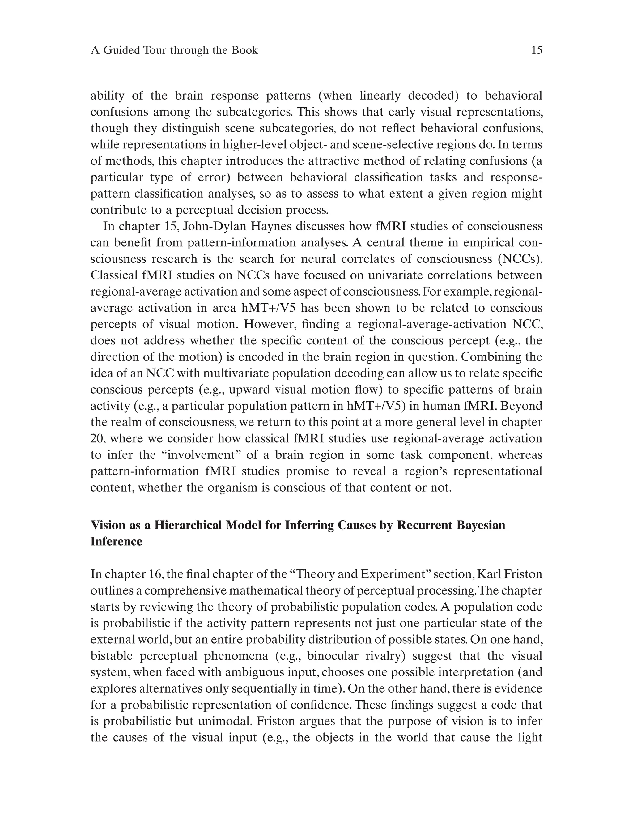 A Guided Tour through the Book 15
ability of the brain response patterns (when linearly decoded) to behavioral
confusions among the subcategories. This shows that early visual representations,
though they distinguish scene subcategories, do not reflect behavioral confusions,
while representations in higher-level object- and scene-selective regions do. In terms
of methods, this chapter introduces the attractive method of relating confusions (a
particular type of error) between behavioral classification tasks and response-
pattern classification analyses, so as to assess to what extent a given region might
contribute to a perceptual decision process.
In chapter 15, John-Dylan Haynes discusses how fMRI studies of consciousness
can benefit from pattern-information analyses. A central theme in empirical con-
sciousness research is the search for neural correlates of consciousness (NCCs).
Classical fMRI studies on NCCs have focused on univariate correlations between
regional-average activation and some aspect of consciousness.For example,regional-
average activation in area hMT+/V5 has been shown to be related to conscious
percepts of visual motion. However, finding a regional-average-activation NCC,
does not address whether the specific content of the conscious percept (e.g., the
direction of the motion) is encoded in the brain region in question. Combining the
idea of an NCC with multivariate population decoding can allow us to relate specific
conscious percepts (e.g., upward visual motion flow) to specific patterns of brain
activity (e.g., a particular population pattern in hMT+/V5) in human fMRI. Beyond
the realm of consciousness, we return to this point at a more general level in chapter
20, where we consider how classical fMRI studies use regional-average activation
to infer the “involvement” of a brain region in some task component, whereas
pattern-information fMRI studies promise to reveal a region’s representational
content, whether the organism is conscious of that content or not.
Vision as a Hierarchical Model for Inferring Causes by Recurrent Bayesian
Inference
In chapter 16, the final chapter of the “Theory and Experiment” section, Karl Friston
outlines a comprehensive mathematical theory of perceptual processing.The chapter
starts by reviewing the theory of probabilistic population codes. A population code
is probabilistic if the activity pattern represents not just one particular state of the
external world, but an entire probability distribution of possible states. On one hand,
bistable perceptual phenomena (e.g., binocular rivalry) suggest that the visual
system, when faced with ambiguous input, chooses one possible interpretation (and
explores alternatives only sequentially in time). On the other hand, there is evidence
for a probabilistic representation of confidence. These findings suggest a code that
is probabilistic but unimodal. Friston argues that the purpose of vision is to infer
the causes of the visual input (e.g., the objects in the world that cause the light
 