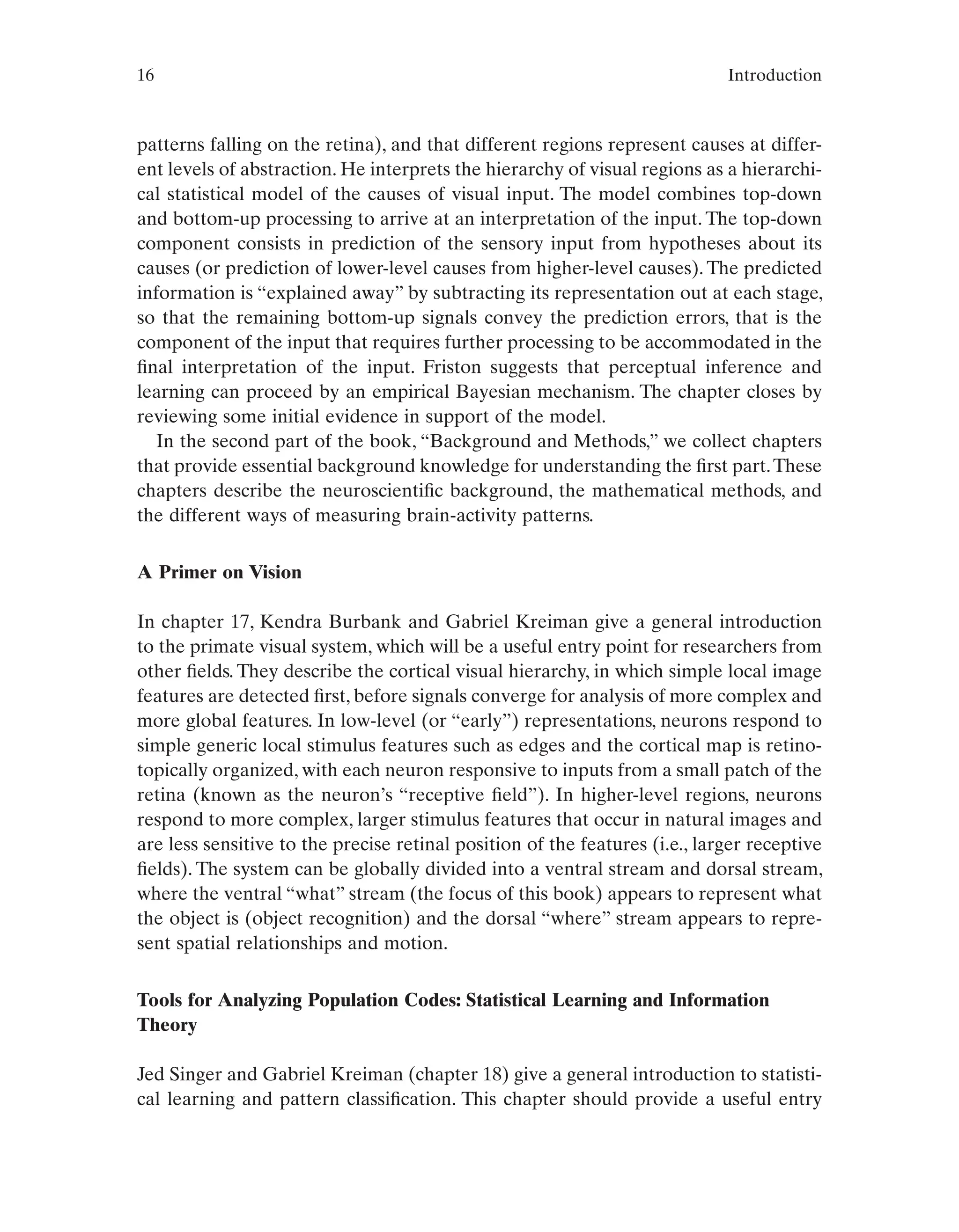 16 Introduction
patterns falling on the retina), and that different regions represent causes at differ-
ent levels of abstraction. He interprets the hierarchy of visual regions as a hierarchi-
cal statistical model of the causes of visual input. The model combines top-down
and bottom-up processing to arrive at an interpretation of the input. The top-down
component consists in prediction of the sensory input from hypotheses about its
causes (or prediction of lower-level causes from higher-level causes). The predicted
information is “explained away” by subtracting its representation out at each stage,
so that the remaining bottom-up signals convey the prediction errors, that is the
component of the input that requires further processing to be accommodated in the
final interpretation of the input. Friston suggests that perceptual inference and
learning can proceed by an empirical Bayesian mechanism. The chapter closes by
reviewing some initial evidence in support of the model.
In the second part of the book, “Background and Methods,” we collect chapters
that provide essential background knowledge for understanding the first part.These
chapters describe the neuroscientific background, the mathematical methods, and
the different ways of measuring brain-activity patterns.
A Primer on Vision
In chapter 17, Kendra Burbank and Gabriel Kreiman give a general introduction
to the primate visual system, which will be a useful entry point for researchers from
other fields. They describe the cortical visual hierarchy, in which simple local image
features are detected first, before signals converge for analysis of more complex and
more global features. In low-level (or “early”) representations, neurons respond to
simple generic local stimulus features such as edges and the cortical map is retino-
topically organized, with each neuron responsive to inputs from a small patch of the
retina (known as the neuron’s “receptive field”). In higher-level regions, neurons
respond to more complex, larger stimulus features that occur in natural images and
are less sensitive to the precise retinal position of the features (i.e., larger receptive
fields). The system can be globally divided into a ventral stream and dorsal stream,
where the ventral “what” stream (the focus of this book) appears to represent what
the object is (object recognition) and the dorsal “where” stream appears to repre-
sent spatial relationships and motion.
Tools for Analyzing Population Codes: Statistical Learning and Information
Theory
Jed Singer and Gabriel Kreiman (chapter 18) give a general introduction to statisti-
cal learning and pattern classification. This chapter should provide a useful entry
 