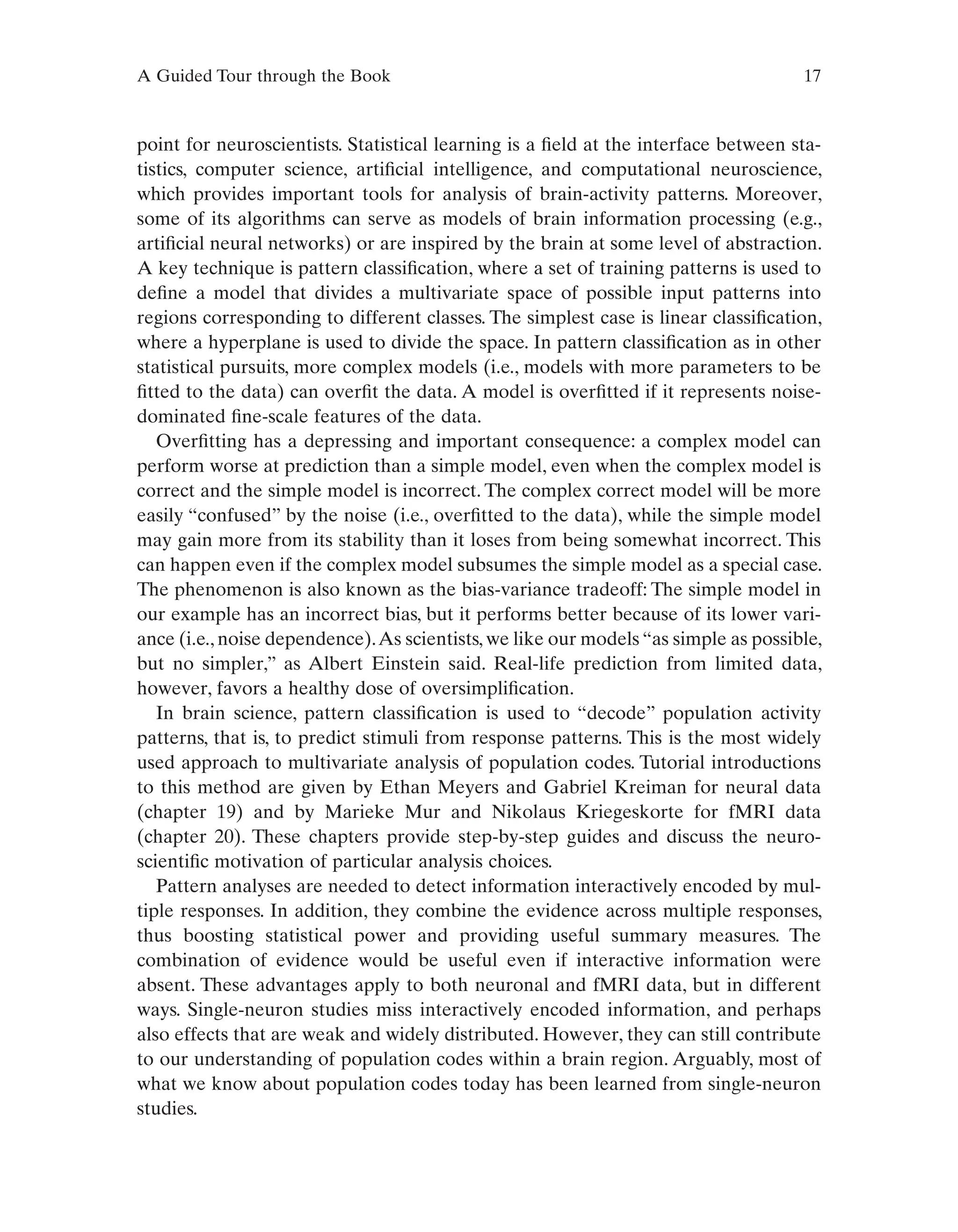 A Guided Tour through the Book 17
point for neuroscientists. Statistical learning is a field at the interface between sta-
tistics, computer science, artificial intelligence, and computational neuroscience,
which provides important tools for analysis of brain-activity patterns. Moreover,
some of its algorithms can serve as models of brain information processing (e.g.,
artificial neural networks) or are inspired by the brain at some level of abstraction.
A key technique is pattern classification, where a set of training patterns is used to
define a model that divides a multivariate space of possible input patterns into
regions corresponding to different classes. The simplest case is linear classification,
where a hyperplane is used to divide the space. In pattern classification as in other
statistical pursuits, more complex models (i.e., models with more parameters to be
fitted to the data) can overfit the data. A model is overfitted if it represents noise-
dominated fine-scale features of the data.
Overfitting has a depressing and important consequence: a complex model can
perform worse at prediction than a simple model, even when the complex model is
correct and the simple model is incorrect. The complex correct model will be more
easily “confused” by the noise (i.e., overfitted to the data), while the simple model
may gain more from its stability than it loses from being somewhat incorrect. This
can happen even if the complex model subsumes the simple model as a special case.
The phenomenon is also known as the bias-variance tradeoff: The simple model in
our example has an incorrect bias, but it performs better because of its lower vari-
ance (i.e., noise dependence).As scientists, we like our models “as simple as possible,
but no simpler,” as Albert Einstein said. Real-life prediction from limited data,
however, favors a healthy dose of oversimplification.
In brain science, pattern classification is used to “decode” population activity
patterns, that is, to predict stimuli from response patterns. This is the most widely
used approach to multivariate analysis of population codes. Tutorial introductions
to this method are given by Ethan Meyers and Gabriel Kreiman for neural data
(chapter 19) and by Marieke Mur and Nikolaus Kriegeskorte for fMRI data
(chapter 20). These chapters provide step-by-step guides and discuss the neuro-
scientific motivation of particular analysis choices.
Pattern analyses are needed to detect information interactively encoded by mul-
tiple responses. In addition, they combine the evidence across multiple responses,
thus boosting statistical power and providing useful summary measures. The
combination of evidence would be useful even if interactive information were
absent. These advantages apply to both neuronal and fMRI data, but in different
ways. Single-neuron studies miss interactively encoded information, and perhaps
also effects that are weak and widely distributed. However, they can still contribute
to our understanding of population codes within a brain region. Arguably, most of
what we know about population codes today has been learned from single-neuron
studies.
 