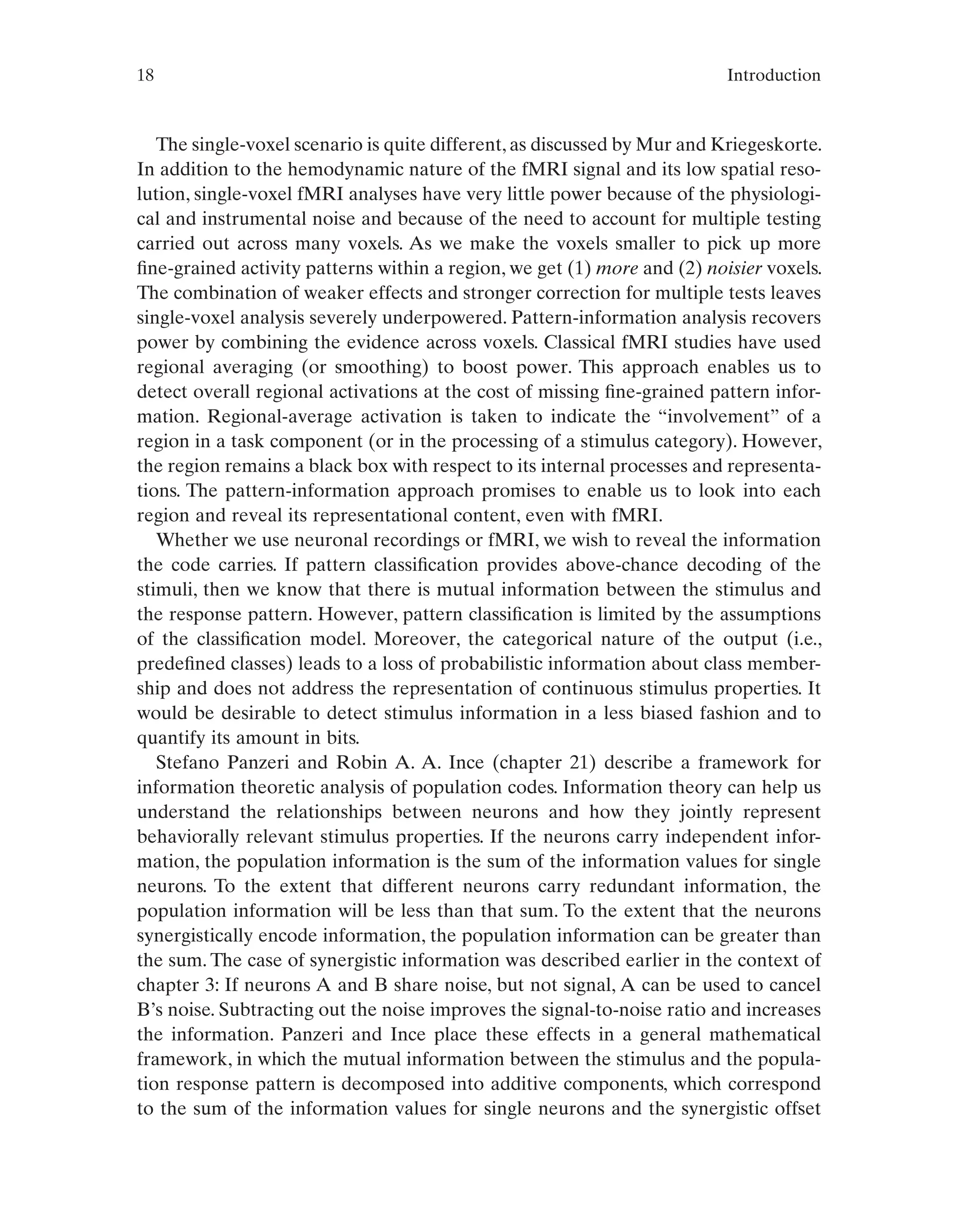 18 Introduction
The single-voxel scenario is quite different, as discussed by Mur and Kriegeskorte.
In addition to the hemodynamic nature of the fMRI signal and its low spatial reso-
lution, single-voxel fMRI analyses have very little power because of the physiologi-
cal and instrumental noise and because of the need to account for multiple testing
carried out across many voxels. As we make the voxels smaller to pick up more
fine-grained activity patterns within a region, we get (1) more and (2) noisier voxels.
The combination of weaker effects and stronger correction for multiple tests leaves
single-voxel analysis severely underpowered. Pattern-information analysis recovers
power by combining the evidence across voxels. Classical fMRI studies have used
regional averaging (or smoothing) to boost power. This approach enables us to
detect overall regional activations at the cost of missing fine-grained pattern infor-
mation. Regional-average activation is taken to indicate the “involvement” of a
region in a task component (or in the processing of a stimulus category). However,
the region remains a black box with respect to its internal processes and representa-
tions. The pattern-information approach promises to enable us to look into each
region and reveal its representational content, even with fMRI.
Whether we use neuronal recordings or fMRI, we wish to reveal the information
the code carries. If pattern classification provides above-chance decoding of the
stimuli, then we know that there is mutual information between the stimulus and
the response pattern. However, pattern classification is limited by the assumptions
of the classification model. Moreover, the categorical nature of the output (i.e.,
predefined classes) leads to a loss of probabilistic information about class member-
ship and does not address the representation of continuous stimulus properties. It
would be desirable to detect stimulus information in a less biased fashion and to
quantify its amount in bits.
Stefano Panzeri and Robin A. A. Ince (chapter 21) describe a framework for
information theoretic analysis of population codes. Information theory can help us
understand the relationships between neurons and how they jointly represent
behaviorally relevant stimulus properties. If the neurons carry independent infor-
mation, the population information is the sum of the information values for single
neurons. To the extent that different neurons carry redundant information, the
population information will be less than that sum. To the extent that the neurons
synergistically encode information, the population information can be greater than
the sum. The case of synergistic information was described earlier in the context of
chapter 3: If neurons A and B share noise, but not signal, A can be used to cancel
B’s noise. Subtracting out the noise improves the signal-to-noise ratio and increases
the information. Panzeri and Ince place these effects in a general mathematical
framework, in which the mutual information between the stimulus and the popula-
tion response pattern is decomposed into additive components, which correspond
to the sum of the information values for single neurons and the synergistic offset
 