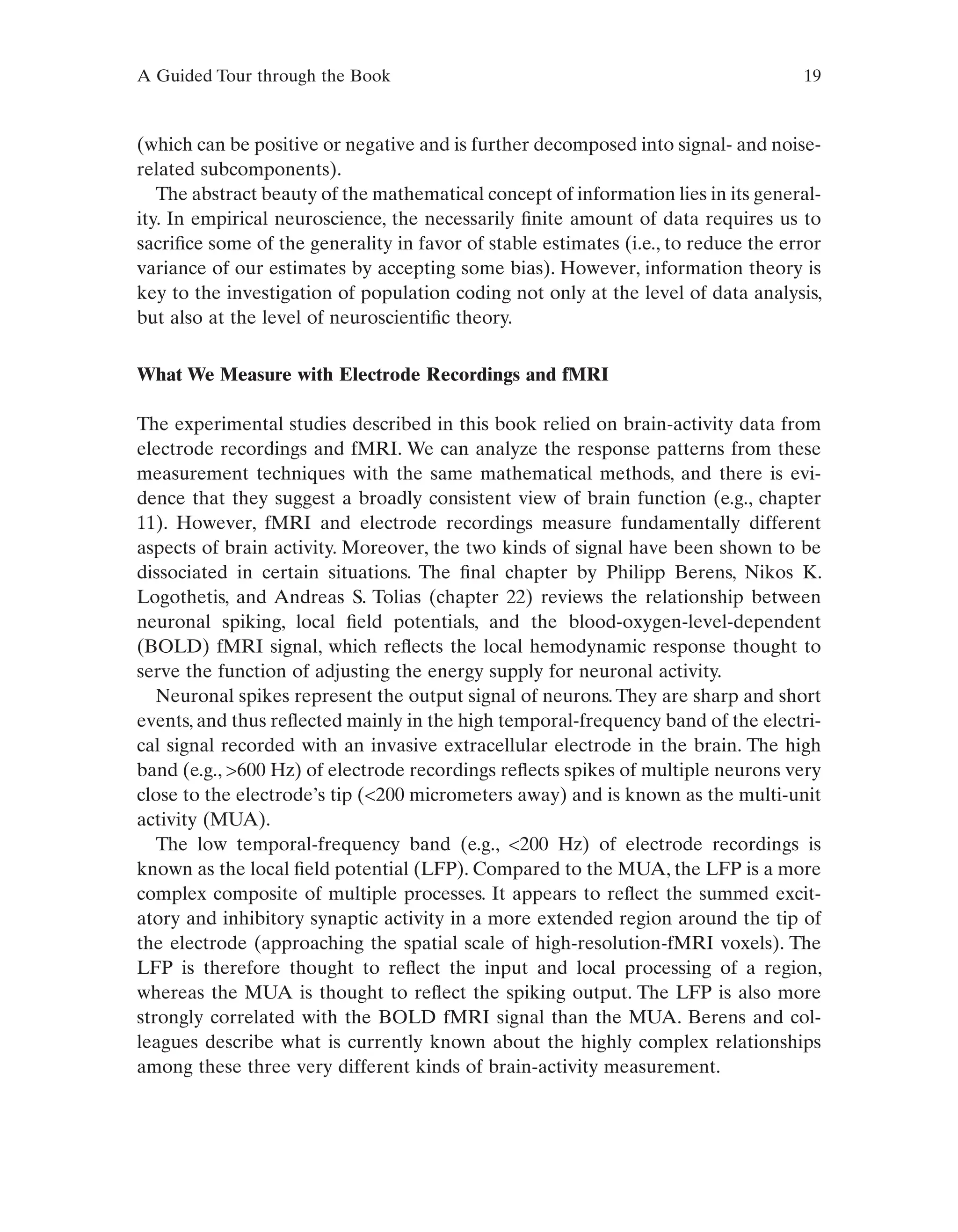 A Guided Tour through the Book 19
(which can be positive or negative and is further decomposed into signal- and noise-
related subcomponents).
The abstract beauty of the mathematical concept of information lies in its general-
ity. In empirical neuroscience, the necessarily finite amount of data requires us to
sacrifice some of the generality in favor of stable estimates (i.e., to reduce the error
variance of our estimates by accepting some bias). However, information theory is
key to the investigation of population coding not only at the level of data analysis,
but also at the level of neuroscientific theory.
What We Measure with Electrode Recordings and fMRI
The experimental studies described in this book relied on brain-activity data from
electrode recordings and fMRI. We can analyze the response patterns from these
measurement techniques with the same mathematical methods, and there is evi-
dence that they suggest a broadly consistent view of brain function (e.g., chapter
11). However, fMRI and electrode recordings measure fundamentally different
aspects of brain activity. Moreover, the two kinds of signal have been shown to be
dissociated in certain situations. The final chapter by Philipp Berens, Nikos K.
Logothetis, and Andreas S. Tolias (chapter 22) reviews the relationship between
neuronal spiking, local field potentials, and the blood-oxygen-level-dependent
(BOLD) fMRI signal, which reflects the local hemodynamic response thought to
serve the function of adjusting the energy supply for neuronal activity.
Neuronal spikes represent the output signal of neurons.They are sharp and short
events, and thus reflected mainly in the high temporal-frequency band of the electri-
cal signal recorded with an invasive extracellular electrode in the brain. The high
band (e.g., >600 Hz) of electrode recordings reflects spikes of multiple neurons very
close to the electrode’s tip (<200 micrometers away) and is known as the multi-unit
activity (MUA).
The low temporal-frequency band (e.g., <200 Hz) of electrode recordings is
known as the local field potential (LFP). Compared to the MUA, the LFP is a more
complex composite of multiple processes. It appears to reflect the summed excit-
atory and inhibitory synaptic activity in a more extended region around the tip of
the electrode (approaching the spatial scale of high-resolution-fMRI voxels). The
LFP is therefore thought to reflect the input and local processing of a region,
whereas the MUA is thought to reflect the spiking output. The LFP is also more
strongly correlated with the BOLD fMRI signal than the MUA. Berens and col-
leagues describe what is currently known about the highly complex relationships
among these three very different kinds of brain-activity measurement.
 