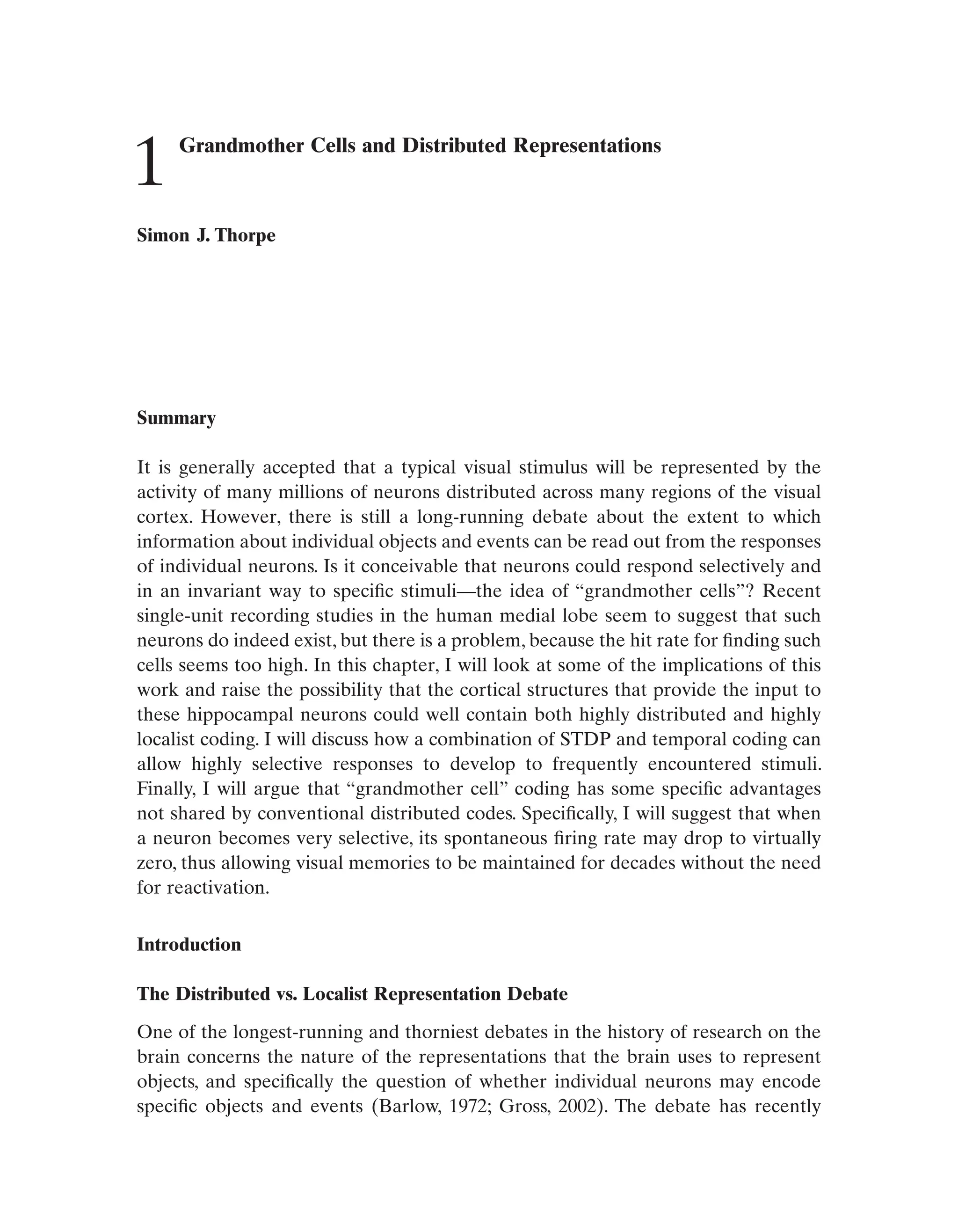 Grandmother Cells and Distributed Representations
Simon J. Thorpe
Summary
It is generally accepted that a typical visual stimulus will be represented by the
activity of many millions of neurons distributed across many regions of the visual
cortex. However, there is still a long-running debate about the extent to which
information about individual objects and events can be read out from the responses
of individual neurons. Is it conceivable that neurons could respond selectively and
in an invariant way to specific stimuli—the idea of “grandmother cells”? Recent
single-unit recording studies in the human medial lobe seem to suggest that such
neurons do indeed exist, but there is a problem, because the hit rate for finding such
cells seems too high. In this chapter, I will look at some of the implications of this
work and raise the possibility that the cortical structures that provide the input to
these hippocampal neurons could well contain both highly distributed and highly
localist coding. I will discuss how a combination of STDP and temporal coding can
allow highly selective responses to develop to frequently encountered stimuli.
Finally, I will argue that “grandmother cell” coding has some specific advantages
not shared by conventional distributed codes. Specifically, I will suggest that when
a neuron becomes very selective, its spontaneous firing rate may drop to virtually
zero, thus allowing visual memories to be maintained for decades without the need
for reactivation.
Introduction
The Distributed vs. Localist Representation Debate
One of the longest-running and thorniest debates in the history of research on the
brain concerns the nature of the representations that the brain uses to represent
objects, and specifically the question of whether individual neurons may encode
specific objects and events (Barlow, 1972; Gross, 2002). The debate has recently
1
 