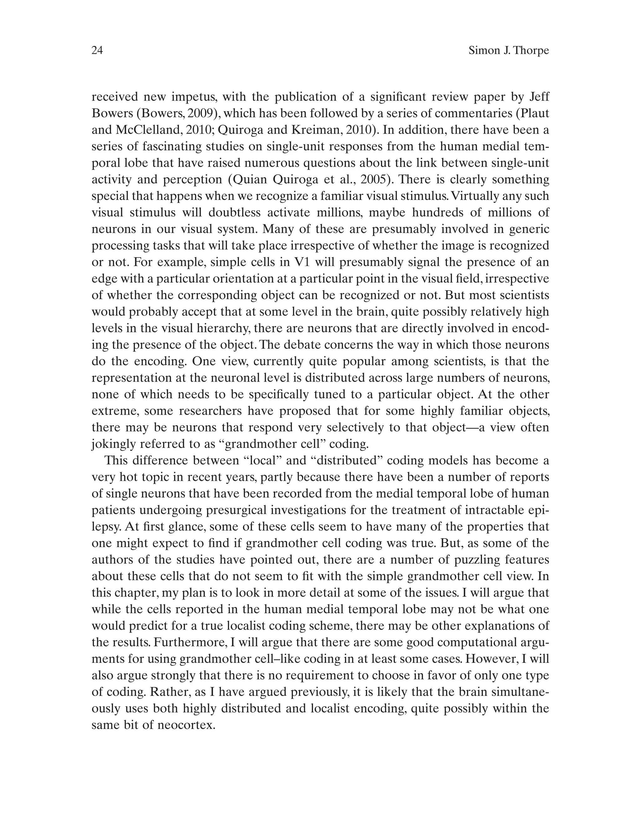 24 Simon J. Thorpe
received new impetus, with the publication of a significant review paper by Jeff
Bowers (Bowers, 2009), which has been followed by a series of commentaries (Plaut
and McClelland, 2010; Quiroga and Kreiman, 2010). In addition, there have been a
series of fascinating studies on single-unit responses from the human medial tem-
poral lobe that have raised numerous questions about the link between single-unit
activity and perception (Quian Quiroga et al., 2005). There is clearly something
special that happens when we recognize a familiar visual stimulus.Virtually any such
visual stimulus will doubtless activate millions, maybe hundreds of millions of
neurons in our visual system. Many of these are presumably involved in generic
processing tasks that will take place irrespective of whether the image is recognized
or not. For example, simple cells in V1 will presumably signal the presence of an
edge with a particular orientation at a particular point in the visual field, irrespective
of whether the corresponding object can be recognized or not. But most scientists
would probably accept that at some level in the brain, quite possibly relatively high
levels in the visual hierarchy, there are neurons that are directly involved in encod-
ing the presence of the object.The debate concerns the way in which those neurons
do the encoding. One view, currently quite popular among scientists, is that the
representation at the neuronal level is distributed across large numbers of neurons,
none of which needs to be specifically tuned to a particular object. At the other
extreme, some researchers have proposed that for some highly familiar objects,
there may be neurons that respond very selectively to that object—a view often
jokingly referred to as “grandmother cell” coding.
This difference between “local” and “distributed” coding models has become a
very hot topic in recent years, partly because there have been a number of reports
of single neurons that have been recorded from the medial temporal lobe of human
patients undergoing presurgical investigations for the treatment of intractable epi-
lepsy. At first glance, some of these cells seem to have many of the properties that
one might expect to find if grandmother cell coding was true. But, as some of the
authors of the studies have pointed out, there are a number of puzzling features
about these cells that do not seem to fit with the simple grandmother cell view. In
this chapter, my plan is to look in more detail at some of the issues. I will argue that
while the cells reported in the human medial temporal lobe may not be what one
would predict for a true localist coding scheme, there may be other explanations of
the results. Furthermore, I will argue that there are some good computational argu-
ments for using grandmother cell–like coding in at least some cases. However, I will
also argue strongly that there is no requirement to choose in favor of only one type
of coding. Rather, as I have argued previously, it is likely that the brain simultane-
ously uses both highly distributed and localist encoding, quite possibly within the
same bit of neocortex.
 