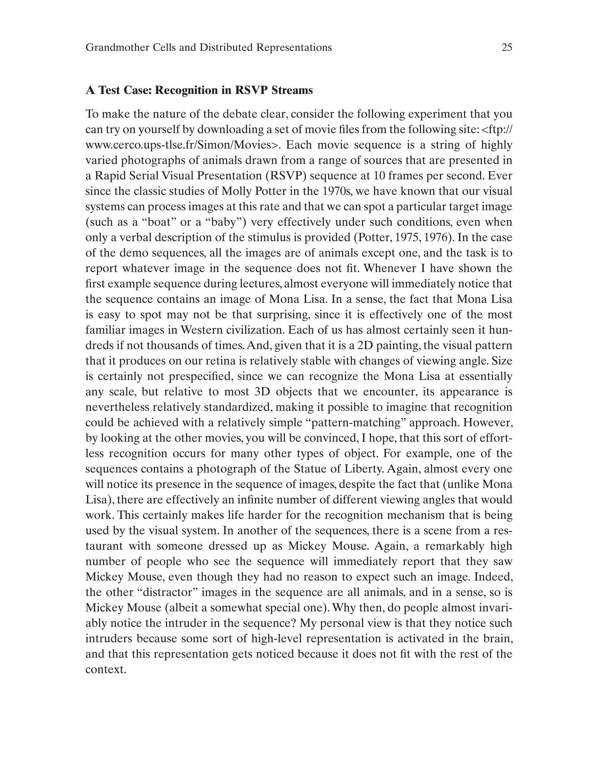 Grandmother Cells and Distributed Representations 25
A Test Case: Recognition in RSVP Streams
To make the nature of the debate clear, consider the following experiment that you
can try on yourself by downloading a set of movie files from the following site: <ftp://
www.cerco.ups-tlse.fr/Simon/Movies>. Each movie sequence is a string of highly
varied photographs of animals drawn from a range of sources that are presented in
a Rapid Serial Visual Presentation (RSVP) sequence at 10 frames per second. Ever
since the classic studies of Molly Potter in the 1970s, we have known that our visual
systems can process images at this rate and that we can spot a particular target image
(such as a “boat” or a “baby”) very effectively under such conditions, even when
only a verbal description of the stimulus is provided (Potter, 1975, 1976). In the case
of the demo sequences, all the images are of animals except one, and the task is to
report whatever image in the sequence does not fit. Whenever I have shown the
first example sequence during lectures, almost everyone will immediately notice that
the sequence contains an image of Mona Lisa. In a sense, the fact that Mona Lisa
is easy to spot may not be that surprising, since it is effectively one of the most
familiar images in Western civilization. Each of us has almost certainly seen it hun-
dreds if not thousands of times.And, given that it is a 2D painting, the visual pattern
that it produces on our retina is relatively stable with changes of viewing angle. Size
is certainly not prespecified, since we can recognize the Mona Lisa at essentially
any scale, but relative to most 3D objects that we encounter, its appearance is
nevertheless relatively standardized, making it possible to imagine that recognition
could be achieved with a relatively simple “pattern-matching” approach. However,
by looking at the other movies, you will be convinced, I hope, that this sort of effort-
less recognition occurs for many other types of object. For example, one of the
sequences contains a photograph of the Statue of Liberty. Again, almost every one
will notice its presence in the sequence of images, despite the fact that (unlike Mona
Lisa), there are effectively an infinite number of different viewing angles that would
work. This certainly makes life harder for the recognition mechanism that is being
used by the visual system. In another of the sequences, there is a scene from a res-
taurant with someone dressed up as Mickey Mouse. Again, a remarkably high
number of people who see the sequence will immediately report that they saw
Mickey Mouse, even though they had no reason to expect such an image. Indeed,
the other “distractor” images in the sequence are all animals, and in a sense, so is
Mickey Mouse (albeit a somewhat special one).Why then, do people almost invari-
ably notice the intruder in the sequence? My personal view is that they notice such
intruders because some sort of high-level representation is activated in the brain,
and that this representation gets noticed because it does not fit with the rest of the
context.
 
